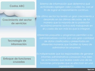 Sistema de información que determina qué
actividades agregan valor y cuáles no, con el
fin de lograr el mejoramiento continuo.
Este último sector ha tenido un gran crecimiento y
desarrollo en las últimas décadas, de tal
manera que la mayoría de la población
económicamente activa está trabajando en
él y cada día son más los que lo integran.
Diferentes paquetes y programas permiten a los
administradores contar con una gran cantidad
de datos clasificados y presentados en
diferentes maneras que faciliten la tarea de
administrar las empresas
Es indispensable que los responsables de generar
informes administrativos conozcan muy bien
las actividades que realiza cada una de las
funciones principales que se efectúan en una
organización
Costos ABC
Crecimiento del sector
de servicios
Tecnología de
información
Enfoque de funciones
cruzadas
 