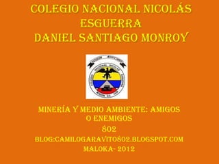 Colegio Nacional Nicolás
       Esguerra
daniel Santiago Monroy




 Minería y medio ambiente: Amigos
            o enemigos
                802
Blog:camilogaravito802.blogspot.com
            Maloka- 2012
 