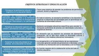 OBJETIVOS, ESTRATEGIAS Y LÍNEAS DE ACCIÓN
• Tiene como objetivo de atender los problemas de pertinencia
cultural, étnica y lingüística.
Fortalecer la pertinencia cultural y
lingüística en la educación básica
• En todo el sistema, es necesario sensibilizar a los docentes y
propiciar el desarrollo de estrategias para el aprendizaje en
contextos de diversidad cultural.
Contribuir al fortalecimiento de la
educación media superior y la formación
para el trabajo mediante la incorporación
del enfoque intercultural y la pertinencia
educativa.
• Mediante estrategias educativas específicas para atender la
formación profesional de jóvenes con identidades culturales y
lingüísticas diversas.
Fortalecer la educación superior con
calidad y pertinencia cultural y lingüística.
• Es necesario que se mejoren los procesos de planeación y
evaluación, así el SEN hará visible la diversidad cultural y
lingüística, y los modelos educativos innovadores.
Promover procesos y actividades de
planeación y evaluación de políticas
educativas para que sean pertinentes
respecto a la pluriculturalidad del país.
• La recuperación y el fortalecimiento de las expresiones
culturales generan sentido de pertenencia e identidad, arraigo
y sentido a su interacción con la naturaleza y con la historia
Fomentar la interculturalidad en los
ámbitos de la educación no formal.
• Su función requiere de la colaboración activa de todo el
sistema educativo.
Promover el fortalecimiento, desarrollo,
valoración, enseñanza y preservación de
las lenguas indígenas nacionales en todo el
sistema educativo nacional.
 
