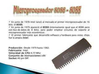 En junio de 1978 Intel lanzó al mercado el primer microprocesador de 16 bits: el  8086 . En junio de 1979 apareció el  8088  (internamente igual que el 8086 pero con bus de datos de 8 bits), para poder emplear circuitos de soporte al microprocesador más económicos . El primer fabricante que desarrolló software y hardware para estos chips fue la propia  Intel .  Producción:  Desde 1979 hasta 1982. Fabricante:  Intel.  Velocidad de CPU: 4.77 Mhz Conjunto de instrucciones: x86 Socket: 40 pin DIP. 