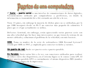 Serie:   o  puerto serial  es una interfaz de comunicaciones de datos digitales, frecuentemente utilizado por computadoras y periféricos, en donde la información es transmitida bit a bit enviando un solo bit a la vez. Tiene 25 pines, sin embargo la mayoría de dichos pines no se utilizaban, por lo que IBM incorporó desde su PS/2 un conector más pequeño de solamente 9 pines que es el que actualmente se utiliza. Defectos: Lentitud, sin embargo, están apareciendo varios puertos serie con una alta velocidad que los hace muy interesantes ya que tienen la ventaja de un menor cableado y solucionan el problema de la velocidad, son más baratos.  USB:   Toma su nombre de la serie de ordenadores IBM Personal System/2 creada por IBM en 1987, y empleada para conectar teclados y ratones.  Un puerto de red:  Puede ser puerto serie o puerto paralelo. En Paralelo:  Envía varios bits a la vez, son conectores utilizados para realizar un enlace entre dos dispositivos; en el sistema lógico se le conoce como LPT. El primer puerto paralelo LPT1 es normalmente el mismo dispositivo PRN (nombre del dispositivo lógico de la impresora). 