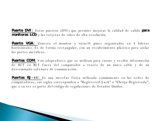 Puerto DVI:  Estos puertos (DVI) que permite mejorar la calidad de salida  para monitores LCD  y las tarjetas de video de alta resolución.  Puerto VGA:  Conecta el monitor y tiene15 pines organizados en 3 hileras horizontales. Es de forma rectangular, con un recubrimiento plástico para aislar las partes metálicas. Puertos COM:   Son adaptadores que se utilizan para enviar y recibir información de BIT en BIT fuera del computador a través de un único cable y de un determinado software de comunicación. Puertos RJ-45:  Es una interfaz física utilizada comúnmente en las redes de computadoras, sus siglas corresponden a "Registered Jack" o "Clavija Registrada", que a su vez es parte del código de regulaciones de Estados Unidos. 