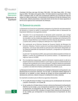 (Cantidad), 88 (Peso neto kgs), 89 (Valor FOB USD), 100 (Valor fletes USD), 101 (Valor
  Instrucciones de   seguros USD), 102 (Valor otros gastos USD), 103 (Valor total de la exportación USD) y 104
  Diligenciamiento   (Valor a reintegrar USD). En este caso la declaración definitiva que consolida las notas de
Declaración de       cargue con datos provisionales, o la autorización de embarque con tipo de embarque único
                     o fraccionado, deberá presentarse a más tardar dentro de los tres (3) meses siguientes al
  Exportación        término de la vigencia de la autorización de embarque.



                     10. Declaración de corrección.
                     La Declaración de Corrección se presentará y entregará en la jurisdicción de la Administración
                     de Aduanas en donde se realizó la exportación y procederá sobre la Declaración de
                     Exportación Definitiva en los siguientes eventos:

                     a)   Voluntaria: En la cual directamente el declarante podrá presentarla, para corregir
                          cantidad y precio, por razones derivadas de fluctuaciones en el comportamiento de
                          los mercados o por las condiciones especiales de la naturaleza de la mercancía (Por
                          ejemplo: energía eléctrica) o por siniestros ocurridos después del embarque, siempre
                          y cuando dicho cambio no implique la obtención de un mayor CERT.

                     b)   Por autorización de la Dirección General de Comercio Exterior del Ministerio de
                          Comercio, Industria y Turismo, evento en el cual dicha entidad oficiará y autorizará al
                          declarante, a fin de que éste tramite la corrección de la información relacionada con
                          los Sistemas Especiales de Importación-Exportación, consignados en la Declaración
                          de Exportación.

                          A partir del 1º de diciembre de 2005, esta autorización deberá expedirla la División de
                          Registro y Control de la Subdirección de Comercio Exterior, o la dependencia que
                          haga sus veces en la DIAN.

                     c)   Por circunstancias excepcionales, cuando el declarante mediante petición al Jefe de la
                          División de Servicio al Comercio Exterior o quien haga sus veces en la Administración de
                          la Aduana de la jurisdicción por la cual se presentó y aceptó la solicitud de autorización
                          de embarque justifique la corrección que pretenda realizar. Esta causal procederá siempre
                          y cuando no se trate de los hechos contemplados en los literales a) y b).

                     La Declaración de Corrección reemplaza en su totalidad la Declaración de Exportación y las
                     Declaraciones de Corrección anteriores. Por tal razón, el declarante deberá diligenciar el
                     formulario en su totalidad, es decir, además de corregir los errores presentados en sus
                     declaraciones anteriores, deberá incorporar la totalidad de los datos restantes.

                     Es importante considerar para el efecto las siguientes indicaciones:

                          En la casilla 39 colocar el código “2” que indica que es una Declaración de Corrección
                          y escribir «Corrección», en la casilla 38.

                          En las casillas 42 y 43 debe indicar el número y fecha de la Declaración de Exportación
                          Definitiva que se corrige, y que corresponde al registrado en las casillas 117 y 118 de
                          la Declaración de Exportación del año 2005 o a las casillas 136 y 137 de las
                          declaraciones del año 2004, ubicadas en la parte inferior derecha de la declaración o
           12             en las casillas que correspondan en las Declaraciones de Exportación de años
                          anteriores.
 