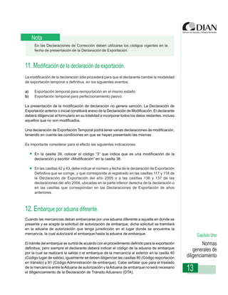Nota
      En las Declaraciones de Corrección deben utilizarse los códigos vigentes en la
      fecha de presentación de la Declaración de Exportación.



11. Modificación de la declaración de exportación.
La modificación de la declaración sólo procederá para que el declarante cambie la modalidad
de exportación temporal a definitiva, en los siguientes eventos:

a)    Exportación Instruccionespara reimportación en el mismo estado.
                   temporal de Diligenciamiento - Declaración de Exportación
b)    Exportación temporal para perfeccionamiento pasivo.

La presentación de la modificación de declaración no genera sanción. La Declaración de
Exportación anterior o inicial constituirá anexo de la Declaración de Modificación. El declarante
deberá diligenciar el formulario en su totalidad e incorporar todos los datos restantes, incluso
aquellos que no son modificados.

Una declaración de Exportación Temporal podrá tener varias declaraciones de modificación,
teniendo en cuenta las condiciones en que se hayan presentado las mismas.

Es importante considerar para el efecto las siguientes indicaciones:

      En la casilla 39, colocar el código “3” que indica que es una modificación de la
      declaración y escribir «Modificación” en la casilla 38.

      En las casillas 42 y 43, debe indicar el número y fecha de la declaración de Exportación
      Definitiva que se corrige, y que corresponde al registrado en las casillas 117 y 118 de
      la Declaración de Exportación del año 2005 o a las casillas 136 y 137 de las
      declaraciones del año 2004, ubicadas en la parte inferior derecha de la declaración o
      en las casillas que correspondan en las Declaraciones de Exportación de años
      anteriores.



12. Embarque por aduana diferente.
Cuando las mercancías deban embarcarse por una aduana diferente a aquella en donde se
presente y se acepte la solicitud de autorización de embarque, dicha solicitud se tramitará
en la aduana de autorización que tenga jurisdicción en el lugar donde se encuentra la
mercancía, la cual autorizará el embarque hasta la aduana de embarque.                                   Capítulo Uno
El trámite del embarque se surtirá de acuerdo con el procedimiento definido para la exportación              Normas
definitiva, pero siempre el declarante deberá indicar el código de la aduana de embarque
                                                                                                        generales de
por la cual se realizará la salida o el embarque de la mercancía al exterior en la casilla 40
(Código lugar de salida), igualmente se deben diligenciar las casillas 80 (Código exportación       diligenciamiento
en tránsito) y 81 (Código Administración de embarque). Cabe señalar que para el traslado
de la mercancía entre la Aduana de autorización y la Aduana de embarque no será necesario
el diligenciamiento de la Declaración de Tránsito Aduanero (DTA).
                                                                                                    13
 