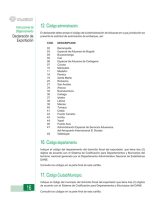 Instrucciones de   12. Código administración.
  Diligenciamiento   El declarante debe anotar el código de la Administración de Aduanas en cuya jurisdicción se
Declaración de       presenta la solicitud de autorización de embarque, así:
  Exportación
                           COD.     DESCRIPCION
                           02       Barranquilla
                           03       Especial de Aduanas de Bogotá
                           04       Bucaramanga
                           05       Cali
                           06       Especial de Aduanas de Cartagena
                           07       Cúcuta
                           10       Manizales
                           11       Medellín
                           16       Pereira
                           19       Santa Marta
                           25       Riohacha
                           27       San Andrés
                           34       Arauca
                           35       Buenaventura
                           36       Cartago
                           37       Ipiales
                           38       Leticia
                           39       Maicao
                           40       Tumaco
                           41       Urabá
                           42       Puerto Carreño
                           43       Inírida
                           44       Yopal
                           46       Puerto Asís
                           47       Administración Especial de Servicios Aduaneros
                                    del Aeropuerto Internacional El Dorado
                           49       Valledupar


                     16. Código departamento.
                     Indique el código del departamento del domicilio fiscal del exportador, que tiene dos (2)
                     dígitos de acuerdo con el Sistema de Codificación para Departamentos y Municipios del
                     territorio nacional generado por el Departamento Administrativo Nacional de Estadísticas
                     DANE.

                     Consulte los códigos en la parte final de esta cartilla.



                     17. Código Ciudad/Municipio.
                     Indique el código del municipio del domicilio fiscal del exportador que tiene tres (3) dígitos
                     de acuerdo con el Sistema de Codificación para Departamentos y Municipios del DANE.
           16        Consulte los códigos en la parte final de esta cartilla.
 