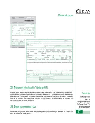 REPUBLICA DE COLOMBIA
                                                                                                                                                                                                                                                                                                                                                                                                                                                                                                                                              Datos del cuerpo
                                                                              Declaración de Exportación
                                                                                                                                                                                                                                                                                                                                                                                           600


                                                                                                                                 UNIDAD ADMINISTRATIVA ESPECIAL DIRECCION DE IMPUESTOS Y ADUANAS NACIONALES UNIDAD ADMINISTRATIVA ESPECIAL DIRECCION DE IMPUESTOS Y ADUANAS NACIONALES UNIDAD ADMDIR
  Espacio reservado para la DIAN                                                                                                                                                                                                                                                                                1. Año

                                                                                                                                                                                                                                                                                                       4. Número de formulario
                                                                                                                                                                                                                                                                                                                                   600600000000 0




                                                                                                                                                                                                                                                                                                                                  (415)7707212489984(8020)0600600000000 0

                5. Número de Identificación Tributaria (NIT):            6. DV. 11. Apellidos y nombres o razón social
  Exportador




                13. Dirección                                                                                                                                                                                                                                                                                                15. Teléfono                                     12. Cód.       16. Cód. 17. Cód. Ciudad/
                                                                                                                                                                                                                                                                                                                                                                              Admón.          Dpto.    Municipio

                24. Número de identificación tributaria (NIT)          25. DV. 26. Apellidos y nombres o razón social del declarante autorizado                                                                                                                                                                                                                               27. Tipo de       28. Código usuario
  Declarantes




                                                                                                                                                                                                                                                                                                                                                                               usuario


                29. Número documento de identificación                     30. Apellidos y nombres de quien suscribe el documento


  31. Clase de                  32. Nombre o razón social importador o consignatario
  exportador:


  33. Dirección país de destino                                                                    34. Cód. País 35. Ciudad del país de destino 36. Autorización de embarque                                                                                                                                                                                                                 37. Año        Mes       Día
                                                                                                   destino
                                                                                                                                                No
  38. Tipo declaración                                                            39.Cód        40. Cód. lugar         41. Cód. dpto.                                                                                                                                                                              42. Declaración exportación anterior                                      43. Año        Mes       Día
                                                                                                de salida              procedencia
                                                                                                                                                                                                                                                                                                                   No
  44. Adhesivo declaración de importación anterior                          45. Año       Mes       Día    46. Cód. Modalidad 47. Cód. Ofic. Regional                                                                                                                                                                                    48. Código              49. Valor total en moneda de 50. Código modo
                                                                                                           Importación        Mincomercio Industria                                                                                                                                                                                      moneda de               negociación                  de transporte
  No                                                                                                                          y Turismo                                                                                                                                                                                                  negociación
  51. Código              52. Peso bruto kgs                       53. Código        54. Código           55. Cantidad de pagos                                                                                                                                                                              56. Fecha primer pago anticipado 57. Código         58. Consolidación                          60. Código
  bandera                                                          modalidad         forma de             anticipados                                                                                                                                                                                                                         embarque           59. Cantidad de                            datos
                                                                                     pago                                                                                                                                                                                                                         AAAA         MM       DD                           embarques
  Embalajes:                                 62. Cantidad.                        63. Marcas y números
  61. Código:

  64. Certificado de origen:                                                      66. Sistemas                   Nos. Programas:                                                                                                                                                                                    67                                   68                           69
                                                                                  especiales:
  65. Cuál?                                                                                                      70                                                                                                                                                                                                 71                                   72                           73               Reposición
  74. Visto bueno entidad                             75. No.                                   77. Visto bueno entidad                                                                                                                                                                                        78. No.                                        80. Código          81. Código           82. Código
                                                                                                                                                                                                                                                                                                                                                              exportación         admón. de            localización
                                            76.                   AAAA          MM      DD                                                                                                                                                                                                                       79.        AAAA                  MM     DD   en tránsito         embarque             mercancía
    Item                           84. Cód. Dpto.                                     86. Cód. Unidad                                                                                                                                                                                                                                                                                                       92. Aplicación
     No. 83. Subpartida arancelaria de origen                   85. No. Factura         Cial. Medida      87. Cantidad                                                                                                                                                                                 88. Peso neto kgs.         89. Valor FOB USD            90. Valor agregado Nal. USD     91. C.I.P.     casilla 66




  93. Descripción de las mercancías (NO inicie la descripción de las mercancÍas a exportar con lo señalado en el arancel de aduanas en la subpartida arancelaria - Incluya marcas, seriales y otros). Si el campo
  es insuficiente, utilice hojas anexas a la declaración de exportación.




                                                                                                                          Instrucciones de Diligenciamiento - Declaración de Exportación
    o pasan
    Totales




                  94. Cantidad de              95. Hojas anexas números                                                                                                                                                                                                                                96. Total peso neto kgs.    97. Total valor FOB USD 98. Total Valor agregado Nal. USD 99. Cantidad
                  subpartidas declaradas                                                                                                                                                                                                                                                                                                                                                     hojas anexas
                                                                                                                                                                                                                                                                                                                                                       24. Número de identificación tributaria (NIT)                                          25. DV. 26. Apellidos y nombres o razón social del declarante autorizado                                                       27. Tipo de       28. Código usuario
                                                                                                                                                                                                                                                                                                                                    Declarantes




  100. Valor fletes USD                    101. Valor seguros USD                    102. Valor otros gastos USD                                                                                                                                                                                       103. Valor total de la exportación USD                    104. Valor a reintegrar USD                                                                                                                                                                                  usuario
  105. Procede                             106. Año    Mes      Día                        Certificación de embarque                                                                                                                                                                                                117. Declaración de exportación definitiva                        118.      Fecha
  el embarque ?
                                                                      110. No. Manifiesto de carga                    111. Año                                                                                                                                                                Mes            Día    No.                                29. Número documento de identificación
                                                                                                                                                                                                                                                                                                                                                                       AAAA MM   DD                                                               30. Apellidos y nombres de quien suscribe el documento
  107. Auto y acta                                                                                                                                                                                                                                                                                                  Firma

  No.                                                                 112. Cód.        113. No. Bultos       114. Peso (kgs.)
                                                                      Admon.
  Firma y sello del inspector                                                                                                                                                                                                                                                                                       119. Nombre
                                                                      115. Identificación del
                                                                       medio de transporte                                                                                                                                                                                                                          120. C.C.      31. Clase de                                   32. Nombre o razón social importador o consignatario
                                                                      116. Observaciones                                                                                                                                                                                                                                           exportador:
  108. Nombre

  109. C.C.

    Firma declarante autorizado
                                                                                                                                                                                                                                                                                                                                   33. Dirección país de destino                                                                                                          34. Cód. País 35. Ciudad del país de destino 36. Autorización de embarque                                         37. Año        Mes       Día
                                                                                                                                                                                                                                                                                                                                                                                                                                                                          destino
                                                                                                                                                                                                                                                                                                                                                                                                                                                                                                                       No
 Original: Administración U. A. E. DIAN
                                                                                                                                                                                                                                                                                                                                   38. Tipo declaración                                                                                                  39.Cód        40. Cód. lugar         41. Cód. dpto.          42. Declaración exportación anterior                                  43. Año        Mes       Día
                                                                                                                                                                                                                                                                                                                                                                                                                                                                       de salida              procedencia
                                                                                                                                                                                                                                                                                                                                                                                                                                                                                                                      No
                                                                                                                                                                                                                                                                                                                                   44. Adhesivo declaración de importación anterior                                                                45. Año       Mes       Día    46. Cód. Modalidad 47. Cód. Ofic. Regional             48. Código             49. Valor total en moneda de 50. Código modo
                                                                                                                                                                                                                                                                                                                                                                                                                                                                                  Importación        Mincomercio Industria               moneda de              negociación                  de transporte
                                                                                                                                                                                                                                                                                                                                   No                                                                                                                                                                y Turismo                           negociación
                                                                                                                                                                                                                                                                                                                                   51. Código                          52. Peso bruto kgs                                                 53. Código        54. Código           55. Cantidad de pagos          56. Fecha primer pago anticipado 57. Código     58. Consolidación                          60. Código
                                                                                                                                                                                                                                                                                                                                   bandera                                                                                                modalidad         forma de             anticipados                                                     embarque       59. Cantidad de                            datos
                                                                                                                                                                                                                                                                                                                                                                                                                                                            pago                                                     AAAA         MM       DD                       embarques
                                                                                                                                                                                                                                                                                                                                   Embalajes:                                                                     62. Cantidad.                          63. Marcas y números
                                                                                                                                                                                                                                                                                                                                   61. Código:

                                                                                                                                                                                                                                                                                                                                   64. Certificado de origen:                                                                                            66. Sistemas                   Nos. Programas:                67                           68                               69
                                                                                                                                                                                                                                                                                                                                                                                                                                                         especiales:
                                                                                                                                                                                                                                                                                                                                   65. Cuál?                                                                                                                                            70                             71                           72                               73               Reposición
                                                                                                                                                                                                                                                                                                                                   74. Visto bueno entidad                                                                   75. No.                                   77. Visto bueno entidad                    78. No.                                    80. Código          81. Código           82. Código
                                                                                                                                                                                                                                                                                                                                                                                                                                                                                                                                                             exportación         admón. de            localización
                                                                                                                                                                                                                                                                                                                                                                                                                             76.         AAAA          MM      DD                                                   79.        AAAA        MM       DD       en tránsito         embarque             mercancía
                                                                                                                                                                                                                                                                                                                                      Item                           84. Cód. Dpto.                                                                          86. Cód. Unidad                                                                                                                               92. Aplicación
                                                                                                                                                                                                                                                                                                                                       No. 83. Subpartida arancelaria de origen                                                        85. No. Factura         Cial. Medida      87. Cantidad             88. Peso neto kgs.         89. Valor FOB USD        90. Valor agregado Nal. USD     91. C.I.P.     casilla 66




                                                                                                                                                                                                                                                                                                                                   93. Descripción de las mercancías (NO inicie la descripción de las mercancÍas a exportar con lo señalado en el arancel de aduanas en la subpartida arancelaria - Incluya marcas, seriales y otros). Si el campo
                                                                                                                                                                                                                                                                                                                                   es insuficiente, utilice hojas anexas a la declaración de exportación.
                                                                                                                                                                                                                                                                                                                                      o pasan
                                                                                                                                                                                                                                                                                                                                      Totales




                                                                                                                                                                                                                                                                                                                                                         94. Cantidad de                                              95. Hojas anexas números                                                            96. Total peso neto kgs.    97. Total valor FOB USD 98. Total Valor agregado Nal. USD 99. Cantidad
                                                                                                                                                                                                                                                                                                                                                         subpartidas declaradas                                                                                                                                                                                                                 hojas anexas


                                                                                                                                                                                                                                                                                                                                  100. Valor fletes USD                                                        101. Valor seguros USD                       102. Valor otros gastos USD                   103. Valor total de la exportación USD                104. Valor a reintegrar USD



                                                                                                                                                                                                                                                                                                                                   105. Procede                                                              106. Año          Mes     Día                        Certificación de embarque                            117. Declaración de exportación definitiva                    118.      Fecha
                                                                                                                                                                                                                                                                                                                                   el embarque ?
                                                                                                                                                                                                                                                                                                                                                                                                                                             110. No. Manifiesto de carga                    111. Año   Mes     Día    No.                                                                  AAAA           MM        DD

                                                                                                                                                                                                                                                                                                                                   107. Auto y acta                                                                                                                                                                    Firma

                                                                                                                                                                                                                                                                                                                                   No.                                                                                                       112. Cód.        113. No. Bultos       114. Peso (kgs.)
                                                                                                                                                                                                                                                                                                                                                                                                                                             Admon.
                                                                                                                                                                                                                                                                                                                                    Firma y sello del inspector                                                                                                                                                        119. Nombre
                                                                                                                                                                                                                                                                                                                                                                                                                                             115. Identificación del
                                                                                                                                                                                                                                                                                                                                                                                                                                              medio de transporte                                                      120. C.C.
                                                                                                                                                                                                                                                                                                                                                                                                                                             116. Observaciones
                                                                                                                                                                                                                                                                                                                                   108. Nombre

                                                                                                                                                                                                                                                                                                                                   109. C.C.




24. Número de Identificación Tributaria (NIT).
Indique el NIT del declarante previamente asignado por la DIAN. Los extranjeros no residentes,
diplomáticos, misiones diplomáticas, misiones consulares y misiones técnicas acreditadas
                                                                                                                                                                                                                                                                                                                                                                                                                                                                                                                                                                                                                                   Capítulo Dos
en Colombia, o sujetos a la modalidad de menaje o de viajeros que carezcan de NIT, deberán                                                                                                                                                                                                                                                                                                                                                                                                                                                                                                                                       Instrucciones
indicar el número del pasaporte, número de documento de identidad o el número de
documento que acredita la misión.
                                                                                                                                                                                                                                                                                                                                                                                                                                                                                                                                                                                                                                        para el
                                                                                                                                                                                                                                                                                                                                                                                                                                                                                                                                                                                                                             diligenciamiento
                                                                                                                                                                                                                                                                                                                                                                                                                                                                                                                                                                                                                            de la declaración
25. Dígito de verificación (DV).                                                                                                                                                                                                                                                                                                                                                                                                                                                                                                                                                                                              de exportación
Incorpore el dígito de verificación del NIT asignado previamente por la DIAN. Si carece de
NIT, no diligencie esta casilla.
                                                                                                                                                                                                                                                                                                                                                                                                                                                                                                                                                                                                                             17
 