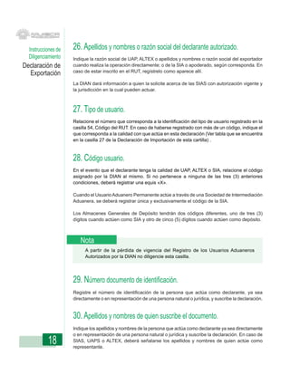 Instrucciones de   26. Apellidos y nombres o razón social del declarante autorizado.
  Diligenciamiento   Indique la razón social de UAP, ALTEX o apellidos y nombres o razón social del exportador
Declaración de       cuando realiza la operación directamente; o de la SIA o apoderado, según corresponda. En
                     caso de estar inscrito en el RUT, regístrelo como aparece allí.
  Exportación
                     La DIAN dará información a quien la solicite acerca de las SIAS con autorización vigente y
                     la jurisdicción en la cual pueden actuar.



                     27. Tipo de usuario.
                     Relacione el número que corresponda a la identificación del tipo de usuario registrado en la
                     casilla 54, Código del RUT. En caso de haberse registrado con más de un código, indique el
                     que corresponda a la calidad con que actúa en esta declaración (Ver tabla que se encuentra
                     en la casilla 27 de la Declaración de Importación de esta cartilla) .



                     28. Código usuario.
                     En el evento que el declarante tenga la calidad de UAP, ALTEX o SIA, relacione el código
                     asignado por la DIAN al mismo. Si no pertenece a ninguna de las tres (3) anteriores
                     condiciones, deberá registrar una equis «X».

                     Cuando el Usuario Aduanero Permanente actúe a través de una Sociedad de Intermediación
                     Aduanera, se deberá registrar única y exclusivamente el código de la SIA.

                     Los Almacenes Generales de Depósito tendrán dos códigos diferentes, uno de tres (3)
                     dígitos cuando actúen como SIA y otro de cinco (5) dígitos cuando actúen como depósito.



                        Nota
                          A partir de la pérdida de vigencia del Registro de los Usuarios Aduaneros
                          Autorizados por la DIAN no diligencie esta casilla.




                     29. Número documento de identificación.
                     Registre el número de identificación de la persona que actúa como declarante, ya sea
                     directamente o en representación de una persona natural o jurídica, y suscribe la declaración.


                     30. Apellidos y nombres de quien suscribe el documento.
                     Indique los apellidos y nombres de la persona que actúa como declarante ya sea directamente
                     o en representación de una persona natural o jurídica y suscribe la declaración. En caso de
           18        SIAS, UAPS o ALTEX, deberá señalarse los apellidos y nombres de quien actúe como
                     representante.
 