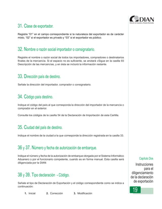 31. Clase de exportador.
Registre “01” en el campo correspondiente si la naturaleza del exportador es de carácter
mixto, “02” si el exportador es privado y “03” si el exportador es público.



32. Nombre o razón social importador o consignatario.
Registre el nombre o razón social de todos los importadores, compradores o destinatarios
finales de la mercancía. Si el espacio no es suficiente, se anotará «Sigue en la casilla 93
Descripción de las mercancías, y en ésta se-incluirá la información restante.
                  Instrucciones de Diligenciamiento Declaración de Exportación



33. Dirección país de destino.
Señale la dirección del importador, comprador o consignatario.



34. Código país destino.
Indique el código del país al que corresponda la dirección del importador de la mercancía o
comprador en el exterior.

Consulte los códigos de la casilla 54 de la Declaración de Importación de esta Cartilla.



35. Ciudad del país de destino.
Indique el nombre de la ciudad a la que corresponde la dirección registrada en la casilla 33.



36 y 37. Número y fecha de autorización de embarque.
Indique el número y fecha de la autorización de embarque otorgada por el Sistema Informático
Aduanero o por el funcionario competente, cuando es en forma manual. Esta casilla será                 Capítulo Dos
diligenciada por la DIAN
                                                                                                     Instrucciones
                                                                                                            para el
                                                                                                 diligenciamiento
38 y 39. Tipo declaración - Código.                                                             de la declaración
Señale el tipo de Declaración de Exportación y el código correspondiente como se indica a
                                                                                                  de exportación
continuación:

     1. Inicial         2. Corrección            3. Modificación
                                                                                                 19
 