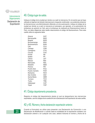 Instrucciones de   40. Código lugar de salida.
  Diligenciamiento
                     Indique el código de la ciudad por donde va a salir la mercancía. En el evento que se haya
Declaración de       utilizado el régimen de tránsito internacional o trasporte multimodal, o se pretenda embarcar
  Exportación        la mercancía por una Administración diferente a la de autorización, indique el código de la
                     ciudad por donde va a salir la mercancía al extranjero, por ejemplo, si la autorización de
                     embarque se autorizó en Cali, pero el embarque se realizará por Buenaventura hacia el
                     Perú, se debe diligenciar esta casilla relacionando el código de Buenaventura. Para esta
                     casilla utilice la siguiente tabla:

                           Arauca                 AUC
                           Barranquilla           BAQ
                           Bogotá                 BOG
                           Bucaramanga            BGA
                           Buenaventura           BUN
                           Cali                   CLO
                           Cartago                CAR
                           Cartagena              CTG
                           Cúcuta                 CUC
                           Inírida                INI
                           Ipiales                IPI
                           Leticia                LET
                           Maicao                 MAI
                           Manizales              MZL
                           Medellín               MDE
                           Pereira                PEI
                           Puerto Asís            PUU
                           Puerto Carreño         PCR
                           Riohacha               RCH
                           San Andrés             ADZ
                           Santa Marta            SMR
                           Tumaco                 TCO
                           Turbo                  TRB
                           Valledupar             VUP
                           Yopal                  YOP



                     41. Código departamento procedencia.
                     Registre el código del departamento desde el cual se despacharon las mercancías
                     exportadas, use los códigos de la casilla 84 de la Declaración de Exportación de esta cartilla.



                     42 y 43. Número y fecha declaración exportación anterior.
                     Cuando el formulario se utilice para presentar una Declaración de Corrección o una
           20        Declaración de Modificación o cuando dada la modalidad de la exportación existiere una
                     declaración anterior o en cualquier otro caso, deberá indicarse el número y fecha de la
 