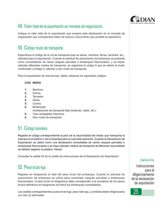 49. Valor total de la exportación en moneda de negociación.
Indique el valor total de la exportación que ampara esta declaración en la moneda de
negociación que corresponda (Valor de factura o documento que acredite la operación).



50. Código modo de transporte.
Especifique el código de la vía de transporte esto es aérea, marítima, férrea, terrestre, etc.,
utilizada para la exportación. Cuando la solicitud de autorización de embarque se presente
como consolidación de varios cargues parciales o embarques fraccionados, y se hayan
utilizado diferentes modos de transporte, se- Declaración de Exportación que se refiere al modo
                   Instrucciones de Diligenciamiento registrará el código 6
multimodal o Código 9, referido a otro modo de transporte.

Para la exportación de mercancías, deben utilizarse los siguientes códigos:

      COD. MODO

      1.     Marítimo.
      2.     Férreo.
      3.     Terrestre.
      4.     Aéreo.
      5.     Correo.
      6.     Multimodal
             Instalaciones de transporte fijas (tuberías, cable, etc.).
      8.     Vías navegables interiores.
      9.     Otro modo de transporte.



51. Código bandera.
Registre el código correspondiente al país de la nacionalidad del medio que transporta la
mercancía al exterior o de la empresa para la cual está operando. Cuando la Declaración de
Exportación se utilice como una declaración consolidada de varios cargues parciales o
embarques fraccionados y se haya utilizado medios de transporte de diferente nacionalidad
se deberá registrar la palabra “Varios”.

Consultar la casilla 54 de la cartilla de instrucciones de la Declaración de Importación.
                                                                                                         Capítulo Dos

52. Peso bruto kgs.                                                                                    Instrucciones
                                                                                                              para el
Registre en kilogramos el total del peso bruto del embarque. Cuando la solicitud de                diligenciamiento
autorización de embarque se utilice para consolidar cargues parciales o embarques                 de la declaración
fraccionados, el peso bruto en kilogramos debe corresponder a la sumatoria de los pesos
brutos definitivos en kilogramos de todos los embarques consolidados.
                                                                                                    de exportación

Las casillas correspondientes a peso bruto kgs, peso neto kgs, y cantidad deben diligenciarse
con dos (2) decimales.
                                                                                                   25
 