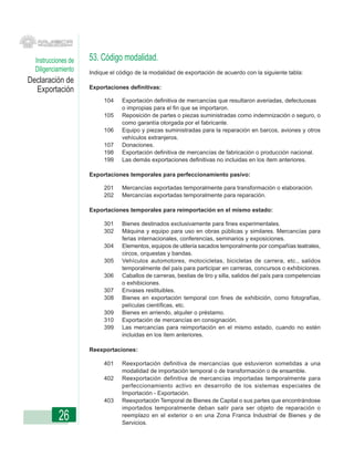 Instrucciones de   53. Código modalidad.
  Diligenciamiento   Indique el código de la modalidad de exportación de acuerdo con la siguiente tabla:
Declaración de
  Exportación        Exportaciones definitivas:

                          104    Exportación definitiva de mercancías que resultaron averiadas, defectuosas
                                 o impropias para el fin que se importaron.
                          105    Reposición de partes o piezas suministradas como indemnización o seguro, o
                                 como garantía otorgada por el fabricante.
                          106    Equipo y piezas suministradas para la reparación en barcos, aviones y otros
                                 vehículos extranjeros.
                          107    Donaciones.
                          198    Exportación definitiva de mercancías de fabricación o producción nacional.
                          199    Las demás exportaciones definitivas no incluidas en los ítem anteriores.

                     Exportaciones temporales para perfeccionamiento pasivo:

                          201    Mercancías exportadas temporalmente para transformación o elaboración.
                          202    Mercancías exportadas temporalmente para reparación.

                     Exportaciones temporales para reimportación en el mismo estado:

                          301    Bienes destinados exclusivamente para fines experimentales.
                          302    Máquina y equipo para uso en obras públicas y similares. Mercancías para
                                 ferias internacionales, conferencias, seminarios y exposiciones.
                          304    Elementos, equipos de utilería sacados temporalmente por compañías teatrales,
                                 circos, orquestas y bandas.
                          305    Vehículos automotores, motocicletas, bicicletas de carrera, etc., salidos
                                 temporalmente del país para participar en carreras, concursos o exhibiciones.
                          306    Caballos de carreras, bestias de tiro y silla, salidos del país para competencias
                                 o exhibiciones.
                          307    Envases restituibles.
                          308    Bienes en exportación temporal con fines de exhibición, como fotografías,
                                 películas científicas, etc.
                          309    Bienes en arriendo, alquiler o préstamo.
                          310    Exportación de mercancías en consignación.
                          399    Las mercancías para reimportación en el mismo estado, cuando no estén
                                 incluidas en los ítem anteriores.

                     Reexportaciones:

                          401    Reexportación definitiva de mercancías que estuvieron sometidas a una
                                 modalidad de importación temporal o de transformación o de ensamble.
                          402    Reexportación definitiva de mercancías importadas temporalmente para
                                 perfeccionamiento activo en desarrollo de los sistemas especiales de
                                 Importación - Exportación.
                          403    Reexportación Temporal de Bienes de Capital o sus partes que encontrándose
                                 importados temporalmente deban salir para ser objeto de reparación o
           26                    reemplazo en el exterior o en una Zona Franca Industrial de Bienes y de
                                 Servicios.
 