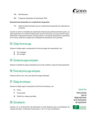 500     Reembarques.

     600     Programas Especiales de Exportación PEX.

Exportaciones temporales en cumplimiento de garantía:

     701     Salida temporal de bienes que en cumplimiento de garantía son reparados en
             el exterior.

Cuando se utilice la modalidad de exportación temporal para perfeccionamiento pasivo, se
debe especificar en la casilla 93 (Descripción de las mercancías) si es para transformación,
elaboración o reparación de bienes. De igual manera, si se trata de reexportación, especifique
                  Instrucciones de Diligenciamiento - Declaración de Exportación
en la misma casilla 93 el código de la modalidad de importación que la precede.



54. Código forma de pago.
Indique el código según corresponda a la forma de pago de la exportación, así:

     S     Con reintegro.
     N     Sin reintegro.



55. Cantidad de pagos anticipados.
Indique la cantidad de pagos anticipados que se han recibido a cargo de esta exportación.



56. Fecha del primer pago anticipado.
Indique la fecha, año, mes y día del primer pago anticipado.



57. Código de embarque
Indique el código según corresponda a la forma de embarque, así:

     U     Unico.                                                                                       Capítulo Dos
     F     Fraccionado.                                                                               Instrucciones
     G     Global con cargues parciales.
                                                                                                             para el
                                                                                                  diligenciamiento
                                                                                                 de la declaración
58. Consolidación.                                                                                 de exportación
Coloque «S» si la Declaración de Exportación se está utilizando para la consolidación de
cargues parciales o embarques fraccionados y «N» si no hay consolidación.
                                                                                                  27
 