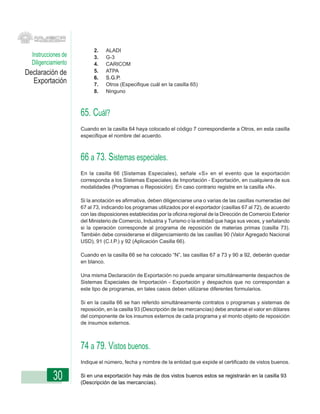 2.   ALADI
  Instrucciones de         3.   G-3
  Diligenciamiento         4.   CARICOM
Declaración de             5.   ATPA
                           6.   S.G.P.
  Exportación              7.   Otros (Especifique cuál en la casilla 65)
                           8.   Ninguno



                     65. Cuál?
                     Cuando en la casilla 64 haya colocado el código 7 correspondiente a Otros, en esta casilla
                     especifique el nombre del acuerdo.



                     66 a 73. Sistemas especiales.
                     En la casilla 66 (Sistemas Especiales), señale «S» en el evento que la exportación
                     corresponda a los Sistemas Especiales de Importación - Exportación, en cualquiera de sus
                     modalidades (Programas o Reposición). En caso contrario registre en la casilla «N».

                     Si la anotación es afirmativa, deben diligenciarse una o varias de las casillas numeradas del
                     67 al 73, indicando los programas utilizados por el exportador (casillas 67 al 72), de acuerdo
                     con las disposiciones establecidas por la oficina regional de la Dirección de Comercio Exterior
                     del Ministerio de Comercio, Industria y Turismo o la entidad que haga sus veces, y señalando
                     si la operación corresponde al programa de reposición de materias primas (casilla 73).
                     También debe considerarse el diligenciamiento de las casillas 90 (Valor Agregado Nacional
                     USD), 91 (C.I.P.) y 92 (Aplicación Casilla 66).

                     Cuando en la casilla 66 se ha colocado “N”, las casillas 67 a 73 y 90 a 92, deberán quedar
                     en blanco.

                     Una misma Declaración de Exportación no puede amparar simultáneamente despachos de
                     Sistemas Especiales de Importación - Exportación y despachos que no correspondan a
                     este tipo de programas, en tales casos deben utilizarse diferentes formularios.

                     Si en la casilla 66 se han referido simultáneamente contratos o programas y sistemas de
                     reposición, en la casilla 93 (Descripción de las mercancías) debe anotarse el valor en dólares
                     del componente de los insumos externos de cada programa y el monto objeto de reposición
                     de insumos externos.



                     74 a 79. Vistos buenos.
                     Indique el número, fecha y nombre de la entidad que expide el certificado de vistos buenos.


           30        Si en una exportación hay más de dos vistos buenos estos se registrarán en la casilla 93
                     (Descripción de las mercancías).
 