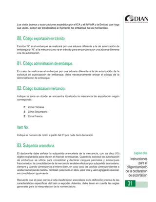 Los vistos buenos o autorizaciones expedidos por el ICA o el INVIMA o la Entidad que haga
sus veces, deben ser presentados al momento del embarque de las mercancías.



80. Código exportación en tránsito.
Escriba “S” si el embarque se realizará por una aduana diferente a la de autorización de
embarque o “N”, si la mercancía no va en tránsito para embarcarse por una aduana diferente
a la de autorización.



81. Código administración de embarque. de Exportación
             Instrucciones de Diligenciamiento - Declaración


En caso de realizarse el embarque por una aduana diferente a la de autorización de la
solicitud de autorización de embarque, debe necesariamente anotar el código de la
Administración de embarque.



82. Código localización mercancía.
Indique la zona en donde se encuentra localizada la mercancía de exportación según
corresponda:

      P   Zona Primaria
      S   Zona Secundaria
      Z   Zona Franca.



Item No.
Indique el número de orden a partir del 01 por cada ítem declarado.



83. Subpartida arancelaria.
El declarante debe señalar la subpartida arancelaria de la mercancía, con los diez (10)                   Capítulo Dos
dígitos registrados para ella en el Arancel de Aduanas. Cuando la solicitud de autorización
de embarque se utilice para consolidar y declarar cargues parciales y embarques                         Instrucciones
fraccionados, la consolidación de la mercancía se debe efectuar por subpartida arancelaria,                    para el
siempre y cuando corresponda al mismo bien, en cuyo caso las casillas correspondientes a            diligenciamiento
unidad comercial de medida, cantidad, peso neto en kilos, valor total y valor agregado nacional,
se consolidarán igualmente.
                                                                                                   de la declaración
                                                                                                     de exportación
Recuerde que el paso previo a toda clasificación arancelaria es la definición precisa de las
características específicas del bien a exportar. Además, debe tener en cuenta las reglas
generales para la interpretación de la nomenclatura.
                                                                                                    31
 