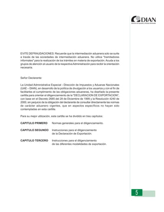 EVITE DEFRAUDACIONES: Recuerde que la intermediación aduanera solo se surte
a través de las sociedades de intermediación aduanera. No utilice "tramitadores
informales" para la realización de los trámites en materia de exportación. Acuda a los
grupos de atención al usuario Diligenciamiento - Declaración de Exportación
                Instrucciones de de la respectiva Administración para recibir la orientación
necesaria.


Señor Declarante:

La Unidad Administrativa Especial - Dirección de Impuestos y Aduanas Nacionales
(UAE – DIAN), en desarrollo de la política de divulgación a los usuarios y con el fin de
facilitarles el cumplimiento de las obligaciones aduaneras, ha diseñado la presente
cartilla para orientar el diligenciamiento de la "DECLARACION DE EXPORTACION",
con base en el Decreto 2685 del 28 de Diciembre de 1999 y la Resolución 4240 de
2000, sin perjuicio de la obligación del declarante de consultar directamente las normas
de carácter aduanero vigentes, que en aspectos específicos no hayan sido
contempladas en esta cartilla.

Para su mejor utilización, esta cartilla se ha dividido en tres capítulos:

CAPITULO PRIMERO             Normas generales para el diligenciamiento.

CAPITULO SEGUNDO             Instrucciones para el diligenciamiento
                             de la Declaración de Exportación.

CAPITULO TERCERO             Instrucciones para el diligenciamiento
                             de las diferentes modalidades de exportación.




                                                                                               5
 
