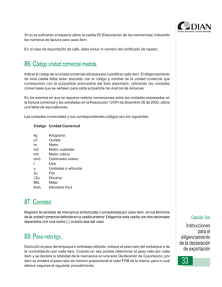 Si no es suficiente el espacio utilice la casilla 93 (Descripción de las mercancías) indicando
los números de factura para cada ítem.

En el caso de exportación de café, debe incluir el número del certificado de repeso.



86. Código unidad comercial medida.
Indicar el código de la unidad comercial utilizada para cuantificar cada ítem. El diligenciamiento
de esta casilla debe estar asociado con el código y nombre de la unidad comercial que
corresponda con la subpartida arancelaria del bien exportado, utilizando las unidades
comerciales que se señalen de Diligenciamiento - DeclaraciónArancel de Aduanas.
                   Instrucciones para cada subpartida del de Exportación

En los eventos en que se requiera realizar conversiones entre las unidades expresadas en
la factura comercial y las señaladas en la Resolución 12491 de diciembre 26 de 2002, utilice
una tabla de equivalencias.

Las unidades comerciales y sus correspondientes códigos son los siguientes:

      Código Unidad Comercial

      kg        Kilogramo
      c/t       Quilate
      m         Metro
      m2        Metro cuadrado
      m3        Metro cúbico
      cm3       Centímetro cúbico
      l         Litro
      u         Unidades o artículos
      2u        Par
      12u       Docena
      MIL       Millar
      Kwh.      kilovatios hora



87. Cantidad.
Registre la cantidad de mercancía embarcada o consolidada por cada ítem, en los términos
de la unidad comercial definida en la casilla anterior. Diligencie esta casilla con dos decimales           Capítulo Dos
separados con una coma (,) cuando sea del caso.
                                                                                                          Instrucciones
                                                                                                                 para el
88. Peso neto kgs.                                                                                    diligenciamiento
                                                                                                     de la declaración
Deducido el peso del empaque o embalaje utilizado, indique el peso neto del embarque o de
la consolidación por cada ítem. Cuando no sea posible determinar el peso neto por cada
                                                                                                       de exportación
ítem y se declare la totalidad de la mercancía en una sola Declaración de Exportación, por
ítem se anotará el peso neto de manera proporcional al valor FOB de la misma, para lo cual
deberá seguirse el siguiente procedimiento.
                                                                                                      33
 