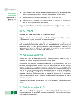 a)   Tomar el valor FOB en dólares correspondientes al ítem y dividirlo por el valor FOB en
  Instrucciones de        dólares del total de la mercancía incluida en la Declaración de Exportación.
  Diligenciamiento
Declaración de       b)   Multiplicar el resultado obtenido en el literal a), por el peso neto total.

  Exportación        c)   Indicar el valor que resulta de la operación efectuada en el literal b), en la casilla peso
                          neto en kilogramos del ítem correspondiente.

                     Diligencie esta casilla con dos decimales separados con una coma (,) cuando sea del caso.



                     89. Valor FOB USD.
                     Indique el valor total FOB en dólares por cada ítem declarado.

                     Haga las estimaciones necesarias para obtener el valor hasta el puerto de embarque nacional,
                     aunque se hayan pactado condiciones de entrega diferentes.

                     Cuando la moneda de negociación sea diferente al dólar americano, para determinar el
                     valor en dólares de las casillas 89 (Valor FOB USD), 90 (Valor agregado nacional USD), 100
                     (Valor fletes USD), 101 (Valor seguros USD) y 102 (Valor otros gastos USD), se utilizará el
                     tipo de cambio vigente en la fecha de presentación de la solicitud de autorización de
                     embarque, fijado diariamente por el Banco de la República.



                     90. Valor agregado nacional USD.
                     Cuando en la casilla 66 se han registrado uno o varios programas de bienes de capital o
                     repuestos del Sistema de Reposición, no diligencie esta casilla.

                     El declarante debe indicar el Valor Agregado Nacional en dólares para cada ítem, cuyo
                     cálculo se obtiene al considerar el valor FOB USD de la exportación total del ítem restando
                     la suma de los valores correspondientes a los insumos externos importados por cada
                     programa relacionado en la casilla 66 (Sistemas Especiales), así como también restando el
                     valor de los insumos externos objeto de reposición de materias primas, si se aplica este
                     mecanismo. El Valor Agregado Nacional necesariamente debe ser inferior al valor total
                     exportado (Casilla 103) del respectivo ítem. No obstante, si la declaración es exclusiva de
                     un programa de bienes de capital o repuestos, el Valor Agregado Nacional debe ser igual al
                     valor total exportado.

                     El Valor Agregado Nacional generado en la zona franca deberá indicarse también en esta
                     casilla.



                     91. Cuadro insumo producto (C.I.P.).
                     El Cuadro Insumo Producto en programas o cuadros de integración de contratos sólo debe
           34        diligenciarse cuando en la casilla 66 (Sistemas Especiales) se han indicado uno o varios
                     programas de materias primas.
 