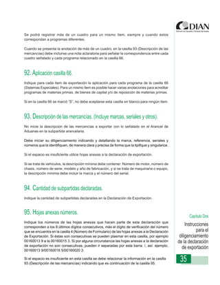 Se podrá registrar más de un cuadro para un mismo ítem, siempre y cuando estos
correspondan a programas diferentes.

Cuando se presenta la anotación de más de un cuadro, en la casilla 93 (Descripción de las
mercancías) debe incluirse una nota aclaratoria para señalar la correspondencia entre cada
cuadro señalado y cada programa relacionado en la casilla 66.



92. Aplicación casilla 66.
Indique para cada ítem de exportación la aplicación para cada programa de la casilla 66
(Sistemas Especiales). Para un Diligenciamiento - posible hacer varias anotaciones para acreditar
                 Instrucciones de mismo ítem es Declaración de Exportación
programas de materias primas, de bienes de capital y/o de reposición de materias primas.

Si en la casilla 66 se marcó “S”, no debe aceptarse esta casilla en blanco para ningún ítem.



93. Descripción de las mercancías. (Incluye marcas, seriales y otros).
No inicie la descripción de las mercancías a exportar con lo señalado en el Arancel de
Aduanas en la subpartida arancelaria.

Debe iniciar su diligenciamiento indicando y detallando la marca, referencia, seriales y
números que la identifiquen, de manera clara y precisa de forma que la tipifique y singularice.

Si el espacio es insuficiente utilice hojas anexas a la declaración de exportación.

Si se trata de vehículos, la descripción mínima debe contener: Número de motor, número de
chasis, número de serie, modelo y año de fabricación, y si se trata de maquinaria o equipo,
la descripción mínima debe incluir la marca y el número del serial.



94. Cantidad de subpartidas declaradas.
Indique la cantidad de subpartidas declaradas en la Declaración de Exportación.



95. Hojas anexas números.                                                                                  Capítulo Dos
Indique los números de las hojas anexas que hacen parte de esta declaración que
corresponden a los 8 últimos dígitos consecutivos, más el dígito de verificación del número
                                                                                                         Instrucciones
que se encuentra en la casilla 4 (Número de Formulario) de las hojas anexas a la Declaración                    para el
de Exportación. Si éstas son consecutivas se pueden plasmar en esta casilla, por ejemplo             diligenciamiento
00160013 9 a la 00160015 3. Si por alguna circunstancia las hojas anexas a la declaración           de la declaración
de exportación no son consecutivas, pueden ir separadas por esta barra: /, así: ejemplo,
00160013 9/00160018 5/00160020 3.
                                                                                                      de exportación
Si el espacio es insuficiente en esta casilla se debe relacionar la información en la casilla
93 (Descripción de las mercancías) indicando que es continuación de la casilla 95.
                                                                                                     35
 