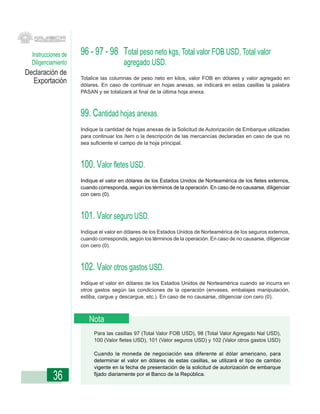 Instrucciones de   96 - 97 - 98 Total peso neto kgs, Total valor FOB USD, Total valor
  Diligenciamiento                     agregado USD.
Declaración de
                     Totalice las columnas de peso neto en kilos, valor FOB en dólares y valor agregado en
  Exportación        dólares. En caso de continuar en hojas anexas, se indicará en estas casillas la palabra
                     PASAN y se totalizará al final de la última hoja anexa.



                     99. Cantidad hojas anexas.
                     Indique la cantidad de hojas anexas de la Solicitud de Autorización de Embarque utilizadas
                     para continuar los ítem o la descripción de las mercancías declaradas en caso de que no
                     sea suficiente el campo de la hoja principal.



                     100. Valor fletes USD.
                     Indique el valor en dólares de los Estados Unidos de Norteamérica de los fletes externos,
                     cuando corresponda, según los términos de la operación. En caso de no causarse, diligenciar
                     con cero (0).



                     101. Valor seguro USD.
                     Indique el valor en dólares de los Estados Unidos de Norteamérica de los seguros externos,
                     cuando corresponda, según los términos de la operación. En caso de no causarse, diligenciar
                     con cero (0).



                     102. Valor otros gastos USD.
                     Indique el valor en dólares de los Estados Unidos de Norteamérica cuando se incurra en
                     otros gastos según las condiciones de la operación (envases, embalajes manipulación,
                     estiba, cargue y descargue, etc.). En caso de no causarse, diligenciar con cero (0).



                        Nota
                          Para las casillas 97 (Total Valor FOB USD), 98 (Total Valor Agregado Nal USD),
                          100 (Valor fletes USD), 101 (Valor seguros USD) y 102 (Valor otros gastos USD)

                          Cuando la moneda de negociación sea diferente al dólar americano, para
                          determinar el valor en dólares de estas casillas, se utilizará el tipo de cambio
                          vigente en la fecha de presentación de la solicitud de autorización de embarque

           36             fijado diariamente por el Banco de la República.
 