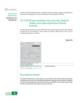 Cuando se trate de trámite manual, las casillas de firma, nombre y cédula corresponden al
  Instrucciones de   funcionario que registra él numero de Declaración de Exportación Definitiva.
  Diligenciamiento
Declaración de
  Exportación        121 a 125 Número de autorización, fecha, peso en kgs, cantidad de
                                                                                                                               unidades, número registro cargue parcial o embarque
                                                                                                                               fraccionado
                     Indique específicamente el número y fecha de cada una de las autorizaciones de embarque
                     en caso de ser fraccionado o de las notas de cargue, según sea el caso, con su
                     correspondiente peso y cantidad.




                                                                                                                                                                                                                                                                                                                                                                                                                                              Datos Pie
                             REPUBLICA DE COLOMBIA


                                                                                                   Declaración de Exportación
                                                                                                                                                                                                                                                                                                                                                                                                            600
                                                                                                                                                      UNIDAD ADMINISTRATIVA ESPECIAL DIRECCION DE IMPUESTOS Y ADUANAS NACIONALES UNIDAD ADMINISTRATIVA ESPECIAL DIRECCION DE IMPUESTOS Y ADUANAS NACIONALES UNIDAD ADMDIR




                      Espacio reservado para la DIAN                                                                                                                                                                                                                                                                                 1. Año

                                                                                                                                                                                                                                                                                                                            4. Número de formulario
                                                                                                                                                                                                                                                                                                                                                        600600000000 0




                                                                                                                                                                                                                                                                                                                                                        (415)7707212489984(8020)0600600000000 0

                                     5. Número de Identificación Tributaria (NIT):            6. DV. 11. Apellidos y nombres o razón social
                       Exportador




                                     13. Dirección                                                                                                                                                                                                                                                                                                15. Teléfono                                 12. Cód.       16. Cód. 17. Cód. Ciudad/
                                                                                                                                                                                                                                                                                                                                                                                               Admón.          Dpto.    Municipio

                                     24. Número de identificación tributaria (NIT)          25. DV. 26. Apellidos y nombres o razón social del declarante autorizado                                                                                                                                                                                                                           27. Tipo de       28. Código usuario
                       Declarantes




                                                                                                                                                                                                                                                                                                                                                                                                usuario


                                     29. Número documento de identificación                     30. Apellidos y nombres de quien suscribe el documento


                      31. Clase de                   32. Nombre o razón social importador o consignatario
                      exportador:


                      33. Dirección país de destino                                                                     34. Cód. País 35. Ciudad del país de destino 36. Autorización de embarque                                                                                                                                                                                                             37. Año        Mes       Día
                                                                                                                        destino
                                                                                                                                                                     No
                      38. Tipo declaración                                                             39.Cód        40. Cód. lugar         41. Cód. dpto.                                                                                                                                                                              42. Declaración exportación anterior                                  43. Año        Mes       Día
                                                                                                                     de salida              procedencia
                                                                                                                                                                                                                                                                                                                                        No
                      44. Adhesivo declaración de importación anterior                           45. Año       Mes       Día    46. Cód. Modalidad 47. Cód. Ofic. Regional                                                                                                                                                                                 48. Código             49. Valor total en moneda de 50. Código modo
                                                                                                                                Importación        Mincomercio Industria                                                                                                                                                                                   moneda de              negociación                  de transporte
                      No                                                                                                                           y Turismo                                                                                                                                                                                               negociación
                      51. Código               52. Peso bruto kgs                       53. Código        54. Código           55. Cantidad de pagos                                                                                                                                                                              56. Fecha primer pago anticipado 57. Código     58. Consolidación                          60. Código
                      bandera                                                           modalidad         forma de             anticipados                                                                                                                                                                                                                         embarque       59. Cantidad de                            datos
                                                                                                          pago                                                                                                                                                                                                                         AAAA         MM       DD                       embarques
                      Embalajes:                                  62. Cantidad.                        63. Marcas y números
                      61. Código:

                      64. Certificado de origen:                                                       66. Sistemas                   Nos. Programas:                                                                                                                                                                                    67                           68                               69
                                                                                                       especiales:
                      65. Cuál?                                                                                                       70                                                                                                                                                                                                 71                           72                               73               Reposición
                      74. Visto bueno entidad                              75. No.                                   77. Visto bueno entidad                                                                                                                                                                                        78. No.                                    80. Código          81. Código           82. Código
                                                                                                                                                                                                                                                                                                                                                                               exportación         admón. de            localización
                                                                76.                    AAAA          MM      DD                                                                                                                                                                                                                       79.        AAAA        MM       DD       en tránsito         embarque             mercancía
                        Item                           84. Cód. Dpto.                                      86. Cód. Unidad                                                                                                                                                                                                                                                                                                   92. Aplicación
                         No. 83. Subpartida arancelaria de origen                    85. No. Factura         Cial. Medida      87. Cantidad                                                                                                                                                                                 88. Peso neto kgs.         89. Valor FOB USD        90. Valor agregado Nal. USD     91. C.I.P.     casilla 66




                      93. Descripción de las mercancías (NO inicie la descripción de las mercancÍas a exportar con lo señalado en el arancel de aduanas en la subpartida arancelaria - Incluya marcas, seriales y otros). Si el campo
                      es insuficiente, utilice hojas anexas a la declaración de exportación.
                         o pasan
                         Totales




                                       94. Cantidad de              95. Hojas anexas números                                                                                                                                                                                                                                96. Total peso neto kgs.    97. Total valor FOB USD 98. Total Valor agregado Nal. USD 99. Cantidad
                                       subpartidas declaradas                                                                                                                                                                                                                                                                                                                                                     hojas anexas


                      100. Valor fletes USD                     101. Valor seguros USD                    102. Valor otros gastos USD                                                                                                                                                                                       103. Valor total de la exportación USD                104. Valor a reintegrar USD



                      105. Procede                              106. Año    Mes      Día                        Certificación de embarque                                                                                                                                                                                                117. Declaración de exportación definitiva
                                                                                                                                                                                                                                                                                                                                                                              118. Fecha
                      el embarque ?
                                                                                           110. No. Manifiesto de carga
                                                                                                                                                                                                                                                                                                                                                       Firma declarante autorizado
                                                                                                                                           111. Año                                                                                                 Mes                                                                           Día    No.                                                                  AAAA           MM        DD

                      107. Auto y acta                                                                                                                                                                                                                                                                                                   Firma

                      No.                                                                  112. Cód.        113. No. Bultos       114. Peso (kgs.)
                                                                                           Admon.
                       Firma y sello del inspector                                                                                                                                                                                                                                                                                       119. Nombre
                                                                                           115. Identificación del
                                                                                            medio de transporte                                                                                                                                                                                                                          120. C.C.
                                                                                           116. Observaciones
                      108. Nombre                                                                                                                                                                                                                                                                                                                Original: Administración U. A. E. DIAN
                      109. C.C.

                         Firma declarante autorizado




                      Original: Administración U. A. E. DIAN




                     Firma declarante autorizado
                     El declarante debe firmar en esta casilla. En caso de SIAS, UAP o ALTEX, deberá suscribirse
                     por parte de quien actúa como representante aduanero registrado ante la División de Registro
                     y Control de la Subdirección de Comercio Exterior de la DIAN. Si el formulario tiene hojas
                     anexas se debe firmar esta casilla en cada una de ellas.




           38
 