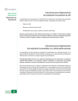 Instrucciones de                                                  Instrucciones para el diligenciamiento
  Diligenciamiento                                               de la declaración de exportación de café
Declaración de
                     La descripción que aparezca en la casilla 93 de la solicitud de autorización de embarque
  Exportación        deberá contener como mínimo los siguientes datos, registrados en estricto orden:

                     -     Clase de café.

                     -     Marcas y contramarcas del café.

                     -     Identificación de los lotes, cuando se trate de café verde.

                     Para las exportaciones de café, deberá relacionarse en la casilla 77 (Visto bueno entidad)
                     el(los) número(s) de liquidación de la contribución cafetera, el visado del empleado liquidador
                     y la firma y sello de inspector cafetero, debidamente autorizado para el efecto.




                                                             Instrucciones para el diligenciamiento
                                   de la exportación de esmeraldas, oro y demás piedras preciosas
                     La exportación de estos bienes se realizará de conformidad con el trámite previsto en el
                     artículo 228 de la Resolución 4240 del 2000, modificado por el artículo 62 de la Resolución
                     7002 de 2001, teniendo en cuenta el siguiente procedimiento:

                     El declarante deberá indicar en la casilla 93, Descripción de las mercancías, la expresión
                     «ENVIO POR CARGA», o la expresión «CON EL VIAJERO», en este último caso deberá
                     además señalarse el nombre e identificación de quien lleva las mercancías al exterior.

                     Para el caso del envío con el viajero, la certificación de embarque se entenderá surtida con
                     la presentación ante el Grupo de Exportaciones o quien haga sus veces de los siguientes
                     documentos: Fotocopia legible del pasaporte, tiquete y pasabordo. Para este evento el tiquete
                     hará las veces de manifiesto de carga, cuyos datos serán incorporados por el funcionario
                     competente al Sistema Informático Aduanero. En las aduanas con procedimientos manuales,
                     estos datos serán incluidos por escrito en la Declaración de Exportación.




           40
 