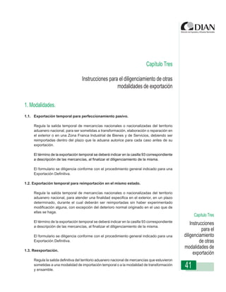 Capítulo Tres

                                         Instrucciones para el diligenciamiento de otras
                                                                    modalidades de exportación
                  Instrucciones de Diligenciamiento - Declaración de Exportación


1. Modalidades.
1.1. Exportación temporal para perfeccionamiento pasivo.

     Regula la salida temporal de mercancías nacionales o nacionalizadas del territorio
     aduanero nacional, para ser sometidas a transformación, elaboración o reparación en
     el exterior o en una Zona Franca Industrial de Bienes y de Servicios, debiendo ser
     reimportadas dentro del plazo que la aduana autorice para cada caso antes de su
     exportación.

     El término de la exportación temporal se deberá indicar en la casilla 93 correspondiente
     a descripción de las mercancías, al finalizar el diligenciamiento de la misma.

     El formulario se diligencia conforme con el procedimiento general indicado para una
     Exportación Definitiva.

1.2. Exportación temporal para reimportación en el mismo estado.

     Regula la salida temporal de mercancías nacionales o nacionalizadas del territorio
     aduanero nacional, para atender una finalidad especifica en el exterior, en un plazo
     determinado, durante el cual deberán ser reimportadas sin haber experimentado
     modificación alguna, con excepción del deterioro normal originado en el uso que de
     ellas se haga.
                                                                                                      Capítulo Tres
     El término de la exportación temporal se deberá indicar en la casilla 93 correspondiente
     a descripción de las mercancías, al finalizar el diligenciamiento de la misma.
                                                                                                     Instrucciones
                                                                                                            para el
     El formulario se diligencia conforme con el procedimiento general indicado para una         diligenciamiento
     Exportación Definitiva.                                                                               de otras
                                                                                                 modalidades de
1.3. Reexportación.
                                                                                                       exportación
     Regula la salida definitiva del territorio aduanero nacional de mercancías que estuvieron
     sometidas a una modalidad de importación temporal o a la modalidad de transformación
     y ensamble.
                                                                                                 41
 