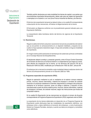 También podrán declararse por esta modalidad los bienes de capital o sus partes que
  Instrucciones de        encontrándose importados temporalmente, deban salir para ser objeto de reparación
  Diligenciamiento        o reemplazo en el exterior o en una Zona Franca Industrial de Bienes y de Servicio.
Declaración de
                          El término de la exportación temporal se deberá indicar, en la casilla 93 correspondiente
  Exportación             a descripción de las mercancías, al finalizar el diligenciamiento de la misma.

                          El formulario se diligencia conforme con el procedimiento general indicado para una
                          Exportación Definitiva.

                          La reexportación debe tramitarse dentro del término de vigencia de la Importación
                          Temporal.

                     1.4. Reembarque.

                          Regula la salida del territorio aduanero nacional de mercancías procedentes del exterior
                          que se encuentren en almacenamiento en un depósito habilitado y respecto de las
                          cuales no haya operado el abandono legal, ni haya sido sometido a ninguna modalidad
                          de importación.

                          En ningún evento podrá autorizarse el reembarque de sustancias químicas controladas
                          por el Consejo Nacional de Estupefacientes.

                          El declarante deberá constituir y presentar garantía, ante el Grupo Control Garantías
                          de la División de Servicio al Comercio Exterior o la dependencia que haga sus veces,
                          para efectos de aceptación de la misma, en los términos del artículo 516 de la
                          Resolución 4240 de 2000, modificado por la Resolución 7002 de 2001, artículo 98.

                          El embarque de la mercancía sometida a esta modalidad deberá realizarse dentro del
                          término de almacenamiento previsto en el Decreto 2685 de 1999.

                     1.5. Programas especiales de exportación (PEX).

                          Regula la operación mediante la cual un residente en el exterior compra materias
                          primas, insumos, bienes intermedios, material de empaque o envases de carácter
                          nacional a un productor residente en Colombia, disponiendo su entrega a otro productor
                          residente en el territorio nacional, quien se obliga a elaborar y exportar el bien
                          manufacturado a partir de dicha materia prima, insumos, bienes intermedios, material
                          de empaque o envases, de carácter nacional, según las instrucciones que reciba del
                          comprador externo.

                          En la casilla 93 (Descripción de las mercancías) se indicará el número de Acuerdo
                          correspondiente al Programa Especial de Exportación (PEX) registrado ante la DIAN.

                          La exportación de los bienes elaborados en desarrollo de un Programa Especial de
                          Exportación podrá efectuarse bajo las modalidades de exportación definitiva, con
                          embarque único y datos definitivos al momento del embarque, y como Autorización
           42             Global con Cargues Parciales, siempre y cuando sus datos se consignen y consoliden
                          como definitivos.
 