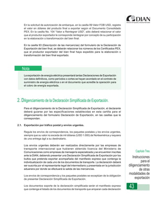 En la solicitud de autorización de embarque, en la casilla 89 Valor FOB USD, registre
     el valor en dólares del producto final a exportar según el Documento Consolidado
     PEX. En la casilla No. 104 “Valor a Reintegrar USD”, sólo deberá relacionar el valor
     que al productor exportador le corresponde reintegrar por concepto de su participación
     en la elaboración o transformación del bien final.

     En la casilla 93 (Descripción de las mercancías) del formulario de la Declaración de
     Exportación del bien final, se deberán relacionar los números de los Certificados PEX,
     que el productor exportador del bien final haya expedido para la elaboración o
     transformación del bien final exportado.

                 Instrucciones de Diligenciamiento - Declaración de Exportación

   Nota
     La exportación de energía eléctrica presentará tantas Declaraciones de Exportación
     con datos definitivos, como períodos o cortes se hayan acordado en el contrato de
     suministro de energía eléctrica o en el documento que acredite la operación para
     el cobro de energía exportada.




2. Diligenciamiento de la Declaración Simplificada de Exportación.
     Para el diligenciamiento de la Declaración Simplificada de Exportación, el declarante
     deberá guiarse por las especificaciones establecidas en esta cartilla para el
     diligenciamiento del formulario Declaración de Exportación, en las casillas que le
     correspondan.

2.1. Exportación por tráfico postal y envíos urgentes.

     Regula los envíos de correspondencia, los paquetes postales y los envíos urgentes,
     siempre que su valor no exceda de mil dólares (USD 1.000) de Norteamérica y requiera
     de una entrega ágil a su destinatario.

     Los envíos urgentes deberán ser realizados directamente por las empresas de
     transporte internacional que hubieren obtenido licencia del Ministerio de
     Comunicaciones como empresas de mensajería especializada y se encuentren inscritas               Capítulo Tres
     ante la DIAN, debiendo presentar una Declaración Simplificada de Exportación por los
     bultos que pretenda exportar acompañada del manifiesto expreso que contenga la
                                                                                                     Instrucciones
     individualización de cada uno de los documentos de transporte. La declaración deberá                   para el
     ser suscrita por el representante legal del intermediario y presentada en la jurisdicción   diligenciamiento
     aduanera por donde se efectuará la salida de las mercancías.                                          de otras
     Los envíos de correspondencia y los paquetes postales se exceptúan de la obligación
                                                                                                 modalidades de
     de presentar Declaración Simplificada de Exportación.                                             exportación
     Los documentos soporte de la declaración simplificada serán el manifiesto expreso
     que contenga el listado de los documentos de transporte que amparan cada declaración
                                                                                                 43
 