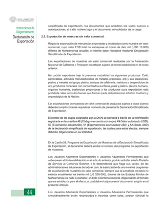 simplificada de exportación, los documentos que acrediten los vistos buenos o
  Instrucciones de        autorizaciones, si a ello hubiere lugar y el documento consolidador de la carga.
  Diligenciamiento
Declaración de       2.2. Exportación de muestras sin valor comercial.
  Exportación             Regula la exportación de mercancías exportadas y declaradas como muestra sin valor
                          comercial, cuyo valor FOB total no sobrepase el monto de diez mil (USD 10.000)
                          dólares de Norteamérica anuales; el trámite debe realizarse mediante Declaración
                          Simplificada de Exportación.

                          Las exportaciones de muestras sin valor comercial realizadas por la Federación
                          Nacional de Cafeteros o Proexport no estarán sujetos al monto establecido en el inciso
                          anterior.

                          No podrán exportarse bajo la presente modalidad los siguientes productos: Café,
                          esmeraldas, artículos manufacturados de metales preciosos, oro y sus aleaciones,
                          platino y metales del grupo platino, cenizas de orfebrería, residuos o desperdicios de
                          oro, productos minerales con concentrados auríferos, plata y platino, plasma humano,
                          órganos humanos, sustancias precursoras y los productos cuya exportación está
                          prohibida, tales como los bienes que forman parte del patrimonio artístico, histórico y
                          arqueológico de la Nación.

                          Las exportaciones de muestras sin valor comercial de productos sujetos a vistos buenos
                          deberán cumplir con este requisito al momento de presentar la Declaración Simplificada
                          de Exportación.

                          El control de los cupos asignados por la DIAN se ejercerá a través de la información
                          registrada en las casillas 48 (Código mercancía con cupo), 49 (Valor autorizado USD),
                          50 (Exportación actual USD), 51 (Exportaciones acumuladas USD) y 52 (Saldo USD)
                          de la declaración simplificada de exportación, las cuales para estos efectos, siempre
                          deberán diligenciarse en su totalidad.


                          En la Casilla 58, Programa de Exportación de Muestras de la Declaración Simplificada
                          de Exportación, el declarante deberá anotar el número del programa de exportación
                          de muestras.

                          Los Usuarios Altamente Exportadores o Usuarios Aduaneros Permanentes que
                          sobrepasen el límite establecido en el artículo anterior, podrán solicitar ante la División
                          de Servicio al Comercio Exterior, o la dependencia que haga sus veces, de las
                          administraciones aduaneras de todo el país, la autorización de uno o varios programas
                          de exportación de muestras sin valor comercial, siempre que la sumatoria de estos no
                          exceda anualmente los treinta mil (US $30.000), dólares de los Estados Unidos de
                          Norteamérica por cada exportador, en todo el territorio nacional, diligenciando el formato
                          que se establezca para el efecto, al cual deberá adjuntarse el documento exigido en el
                          presente artículo.


           44             Los Usuarios Altamente Exportadores o Usuarios Aduaneros Permanentes que
                          simultáneamente estén reconocidos e inscritos como tales, podrán solicitar la
 