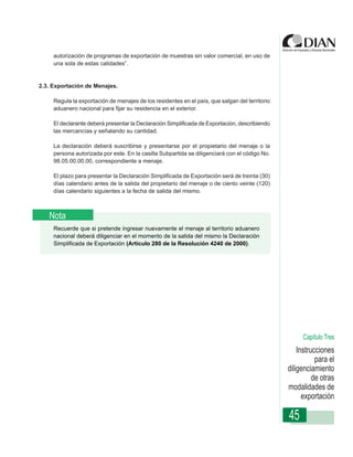 autorización de programas de exportación de muestras sin valor comercial, en uso de
     una sola de estas calidades”.


2.3. Exportación de Menajes.

     Regula la exportación de menajes de los residentes en el país, que salgan del territorio
     aduanero nacional para fijar su residencia en el exterior.

     El declarante deberá presentar la Declaración Simplificada de Exportación, describiendo
     las mercancías y señalando su cantidad.
                 Instrucciones de Diligenciamiento - Declaración de Exportación
     La declaración deberá suscribirse y presentarse por el propietario del menaje o la
     persona autorizada por este. En la casilla Subpartida se diligenciará con el código No.
     98.05.00.00.00, correspondiente a menaje.

     El plazo para presentar la Declaración Simplificada de Exportación será de treinta (30)
     días calendario antes de la salida del propietario del menaje o de ciento veinte (120)
     días calendario siguientes a la fecha de salida del mismo.



   Nota
     Recuerde que si pretende ingresar nuevamente el menaje al territorio aduanero
     nacional deberá diligenciar en el momento de la salida del mismo la Declaración
     Simplificada de Exportación (Artículo 280 de la Resolución 4240 de 2000).




                                                                                                     Capítulo Tres
                                                                                                    Instrucciones
                                                                                                           para el
                                                                                                diligenciamiento
                                                                                                          de otras
                                                                                                modalidades de
                                                                                                      exportación

                                                                                                45
 