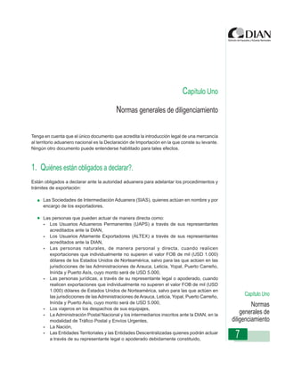 Capítulo Uno
                                          N
                  Instrucciones de Diligenciamiento ormas generales de diligenciamiento
                                                    - Declaración de Exportación



Tenga en cuenta que el único documento que acredita la introducción legal de una mercancía
al territorio aduanero nacional es la Declaración de Importación en la que conste su levante.
Ningún otro documento puede entenderse habilitado para tales efectos.



1. Quiénes están obligados a declarar?.
Están obligados a declarar ante la autoridad aduanera para adelantar los procedimientos y
trámites de exportación:

     Las Sociedades de Intermediación Aduanera (SIAS), quienes actúan en nombre y por
     encargo de los exportadores,

     Las personas que pueden actuar de manera directa como:
     - Los Usuarios Aduaneros Permanentes (UAPS) a través de sus representantes
        acreditados ante la DIAN,
     - Los Usuarios Altamente Exportadores (ALTEX) a través de sus representantes
        acreditados ante la DIAN,
     - Las personas naturales, de manera personal y directa, cuando realicen
        exportaciones que individualmente no superen el valor FOB de mil (USD 1.000)
        dólares de los Estados Unidos de Norteamérica, salvo para las que actúen en las
        jurisdicciones de las Administraciones de Arauca, Leticia, Yopal, Puerto Carreño,
        Inírida y Puerto Asís, cuyo monto será de USD 5.000,
     - Las personas jurídicas, a través de su representante legal o apoderado, cuando
        realicen exportaciones que individualmente no superen el valor FOB de mil (USD
        1.000) dólares de Estados Unidos de Norteamérica, salvo para las que actúen en
        las jurisdicciones de las Administraciones de Arauca, Leticia, Yopal, Puerto Carreño,        Capítulo Uno
        Inírida y Puerto Asís, cuyo monto será de USD 5.000,
                                                                                                         Normas
     - Los viajeros en los despachos de sus equipajes,
     - La Administración Postal Nacional y los intermediarios inscritos ante la DIAN, en la         generales de
        modalidad de Tráfico Postal y Envíos Urgentes,                                          diligenciamiento
     - La Nación,
     - Las Entidades Territoriales y las Entidades Descentralizadas quienes podrán actuar
        a través de su representante legal o apoderado debidamente constituido,
                                                                                                 7
 