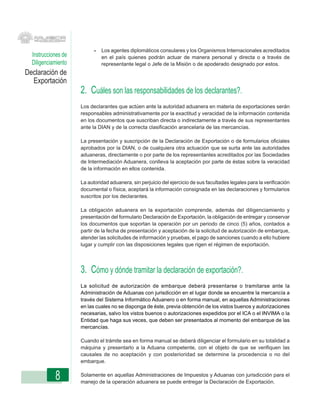 -   Los agentes diplomáticos consulares y los Organismos Internacionales acreditados
  Instrucciones de             en el país quienes podrán actuar de manera personal y directa o a través de
  Diligenciamiento             representante legal o Jefe de la Misión o de apoderado designado por estos.
Declaración de
  Exportación
                     2. Cuáles son las responsabilidades de los declarantes?.
                     Los declarantes que actúen ante la autoridad aduanera en materia de exportaciones serán
                     responsables administrativamente por la exactitud y veracidad de la información contenida
                     en los documentos que suscriban directa o indirectamente a través de sus representantes
                     ante la DIAN y de la correcta clasificación arancelaria de las mercancías.

                     La presentación y suscripción de la Declaración de Exportación o de formularios oficiales
                     aprobados por la DIAN, o de cualquiera otra actuación que se surta ante las autoridades
                     aduaneras, directamente o por parte de los representantes acreditados por las Sociedades
                     de Intermediación Aduanera, conlleva la aceptación por parte de éstas sobre la veracidad
                     de la información en ellos contenida.

                     La autoridad aduanera, sin perjuicio del ejercicio de sus facultades legales para la verificación
                     documental o física, aceptará la información consignada en las declaraciones y formularios
                     suscritos por los declarantes.

                     La obligación aduanera en la exportación comprende, además del diligenciamiento y
                     presentación del formulario Declaración de Exportación, la obligación de entregar y conservar
                     los documentos que soportan la operación por un periodo de cinco (5) años, contados a
                     partir de la fecha de presentación y aceptación de la solicitud de autorización de embarque,
                     atender las solicitudes de información y pruebas, el pago de sanciones cuando a ello hubiere
                     lugar y cumplir con las disposiciones legales que rigen el régimen de exportación.




                     3. Cómo y dónde tramitar la declaración de exportación?.
                     La solicitud de autorización de embarque deberá presentarse o tramitarse ante la
                     Administración de Aduanas con jurisdicción en el lugar donde se encuentre la mercancía a
                     través del Sistema Informático Aduanero o en forma manual, en aquellas Administraciones
                     en las cuales no se disponga de éste, previa obtención de los vistos buenos y autorizaciones
                     necesarias, salvo los vistos buenos o autorizaciones expedidos por el ICA o el INVIMA o la
                     Entidad que haga sus veces, que deben ser presentados al momento del embarque de las
                     mercancías.

                     Cuando el trámite sea en forma manual se deberá diligenciar el formulario en su totalidad a
                     máquina y presentarlo a la Aduana competente, con el objeto de que se verifiquen las
                     causales de no aceptación y con posterioridad se determine la procedencia o no del
                     embarque.


            8        Solamente en aquellas Administraciones de Impuestos y Aduanas con jurisdicción para el
                     manejo de la operación aduanera se puede entregar la Declaración de Exportación.
 