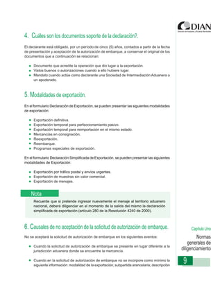 4. Cuáles son los documentos soporte de la declaración?.
El declarante está obligado, por un período de cinco (5) años, contados a partir de la fecha
de presentación y aceptación de la autorización de embarque, a conservar el original de los
documentos que a continuación se relacionan:

     Documento que acredite la operación que dio lugar a la exportación.
     Vistos buenos o autorizaciones cuando a ello hubiere lugar.
     Mandato cuando actúe como declarante una Sociedad de Intermediación Aduanera o
     un apoderado.

                  Instrucciones de Diligenciamiento - Declaración de Exportación
5. Modalidades de exportación.
En el formulario Declaración de Exportación, se pueden presentar las siguientes modalidades
de exportación:

     Exportación definitiva.
     Exportación temporal para perfeccionamiento pasivo.
     Exportación temporal para reimportación en el mismo estado.
     Mercancías en consignación.
     Reexportación.
     Reembarque.
     Programas especiales de exportación.

En el formulario Declaración Simplificada de Exportación, se pueden presentar las siguientes
modalidades de Exportación:

     Exportación por tráfico postal y envíos urgentes.
     Exportación de muestras sin valor comercial.
     Exportación de menajes.


    Nota
     Recuerde que si pretende ingresar nuevamente el menaje al territorio aduanero
     nacional, deberá diligenciar en el momento de la salida del mismo la declaración
     simplificada de exportación (artículo 280 de la Resolución 4240 de 2000).



6. Causales de no aceptación de la solicitud de autorización de embarque.                           Capítulo Uno
No se aceptará la solicitud de autorización de embarque en los siguientes eventos:                      Normas
                                                                                                   generales de
     Cuando la solicitud de autorización de embarque se presente en lugar diferente a la
     jurisdicción aduanera donde se encuentre la mercancía.
                                                                                               diligenciamiento

     Cuando en la solicitud de autorización de embarque no se incorpore como mínimo la
     siguiente información: modalidad de la exportación; subpartida arancelaria; descripción
                                                                                                9
 