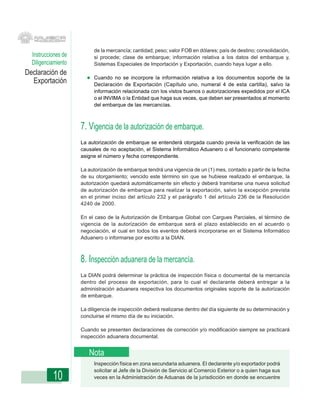 de la mercancía; cantidad; peso; valor FOB en dólares; país de destino; consolidación,
  Instrucciones de        si procede; clase de embarque; información relativa a los datos del embarque y,
  Diligenciamiento        Sistemas Especiales de Importación y Exportación, cuando haya lugar a ello.
Declaración de
                          Cuando no se incorpore la información relativa a los documentos soporte de la
  Exportación             Declaración de Exportación (Capítulo uno, numeral 4 de esta cartilla), salvo la
                          información relacionada con los vistos buenos o autorizaciones expedidos por el ICA
                          o el INVIMA o la Entidad que haga sus veces, que deben ser presentados al momento
                          del embarque de las mercancías.



                     7. Vigencia de la autorización de embarque.
                     La autorización de embarque se entenderá otorgada cuando previa la verificación de las
                     causales de no aceptación, el Sistema Informático Aduanero o el funcionario competente
                     asigne el número y fecha correspondiente.

                     La autorización de embarque tendrá una vigencia de un (1) mes, contado a partir de la fecha
                     de su otorgamiento; vencido este término sin que se hubiese realizado el embarque, la
                     autorización quedará automáticamente sin efecto y deberá tramitarse una nueva solicitud
                     de autorización de embarque para realizar la exportación, salvo la excepción prevista
                     en el primer inciso del artículo 232 y el parágrafo 1 del artículo 236 de la Resolución
                     4240 de 2000.

                     En el caso de la Autorización de Embarque Global con Cargues Parciales, el término de
                     vigencia de la autorización de embarque será el plazo establecido en el acuerdo o
                     negociación, el cual en todos los eventos deberá incorporarse en el Sistema Informático
                     Aduanero o informarse por escrito a la DIAN.



                     8. Inspección aduanera de la mercancía.
                     La DIAN podrá determinar la práctica de inspección física o documental de la mercancía
                     dentro del proceso de exportación, para lo cual el declarante deberá entregar a la
                     administración aduanera respectiva los documentos originales soporte de la autorización
                     de embarque.

                     La diligencia de inspección deberá realizarse dentro del día siguiente de su determinación y
                     concluirse el mismo día de su iniciación.

                     Cuando se presenten declaraciones de corrección y/o modificación siempre se practicará
                     inspección aduanera documental.


                        Nota
                          Inspección física en zona secundaria aduanera. El declarante y/o exportador podrá
                          solicitar al Jefe de la División de Servicio al Comercio Exterior o a quien haga sus
           10             veces en la Administración de Aduanas de la jurisdicción en donde se encuentre
 
