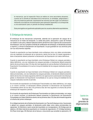 la mercancía, que la inspección física se realice en zona secundaria aduanera,
      cuando así lo amerite la naturaleza de la mercancía, su embalaje, peligrosidad u
      otra circunstancia particular, expresando las razones que den lugar a la solicitud e
      indicando si se trata de una autorización para operación específica o si corresponde
      a una autorización para un periodo de tiempo establecido.

      Esta prerrogativa es igualmente aplicable para los usuarios altamente exportadores.



9. Embarque de mercancía.
                  Instrucciones de Diligenciamiento - Declaración de Exportación
El embarque de las mercancías comprende, además de la operación de cargue de la
mercancía en el medio de transporte, su salida del puerto, aeropuerto o paso de frontera
con destino a otro país y deberá realizarse dentro del término de la vigencia de la autorización
de embarque. Una vez cumplido el trámite de certificación de embarque, el declarante procede
a imprimir y a firmar la Declaración de Exportación, la que guardará en sus archivos junto
con sus documentos soportes.

Cuando la exportación se haya tramitado como embarque único con datos provisionales,
una vez realizado el embarque de la mercancía, dentro de los tres (3) meses siguientes a
éste el declarante deberá presentar la Declaración de Exportación con datos definitivos.

Cuando la exportación se haya tramitado como Embarque Global con cargues parciales y
datos definitivos, una vez realizados los cargues parciales, el declarante deberá presentar
dentro de los primeros diez (10) días del mes siguiente al cual se efectúen la Declaración de
Exportación Consolidada en la cual se incluya la totalidad de los cargues realizados durante
el período.

Cuando la exportación se haya tramitado como Embarque Global con cargues parciales y
datos provisionales, una vez realizados los cargues parciales, el declarante deberá presentar
dentro de los tres (3) meses siguiente al término de vigencia de la autorización de embarque
global, la Declaración de Exportación Consolidada en la cual se incluya la totalidad de los
cargues realizados durante el período.

En el evento de exportación con Embarques Fraccionados con datos definitivos, con cargo
a un mismo contrato, el declarante deberá presentar la Declaración de Exportación
Consolidada dentro de los diez (10) primeros días del mes siguiente a la fecha del primer
embarque del respectivo periodo.

En el evento de exportación de Embarques Fraccionados con datos provisionales, con cargo
a un mismo contrato, el declarante deberá presentar la Declaración de Exportación                       Capítulo Uno
Consolidada con Datos Definitivos dentro de los primeros diez (10) días del trimestre siguiente
a la fecha del primer embarque.                                                                             Normas
                                                                                                       generales de
En el diligenciamiento de la Solicitud de Autorización con Tipo de Embarque único, fraccionado
o global con cargues parciales, el declarante podrá dejar como datos provisionales los
                                                                                                   diligenciamiento
siguientes: 32 (Nombre o razón social del importador y/o consignatario), 34 (Código país de
destino), 49 (Valor total de la exportación en moneda de negociación), 51 (Código bandera),
52 (Peso bruto kgs), 85 (Número de la factura o documento que acredita la operación), 87
                                                                                                   11
 