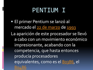 PENTIUM I
 El primer Pentium se lanzó al
 mercado el 22 de marzo de 1993
La aparición de este procesador se llevó
 a cabo con un movimiento económico
 impresionante, acabando con la
 competencia, que hasta entonces
 producía procesadores
 equivalentes, como es el 80386, el
 80486
 