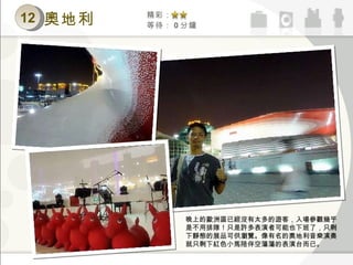 12 精彩： 等待： 0 分鐘 奧地利 晚上的歐洲區已經沒有太多的遊客，入場參觀幾乎是不用排隊！只是許多表演者可能也下班了，只剩下靜態的展品可供瀏覽。像有名的奧地利音樂演奏就只剩下紅色小馬陪伴空蕩蕩的表演台而已。 