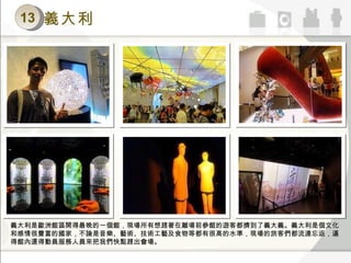 13 義大利 義大利是歐洲館區開得最晚的一個館，現場所有想趕著在離場前參館的遊客都擠到了義大義。義大利是個文化和感情很豐富的國家，不論是音樂、藝術、技術工藝及食物等都有很高的水準，現場的旅客們都流連忘返，逼得館內還得動員服務人員來把我們快點趕出會場。 