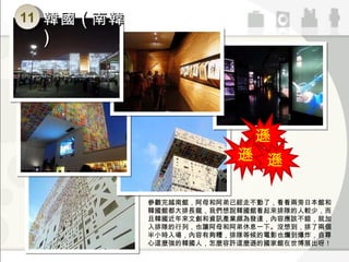 遜 遜 遜 11 韓國 ( 南韓 ) 參觀完越南館，阿母和阿弟已經走不動了，看看兩旁日本館和韓國館都大排長龍，我們想說韓國館看起來排隊的人較少，而且韓國近年來文創和資訊產業頗為發達，內容應該不錯，就加入排隊的行列，也讓阿母和阿弟休息一下。沒想到，排了兩個半小時入場，內容有夠糟，排隊等候的電影也爛到爆炸，自尊心這麼強的韓國人，怎麼容許這麼遜的國家館在世博展出呀！ 