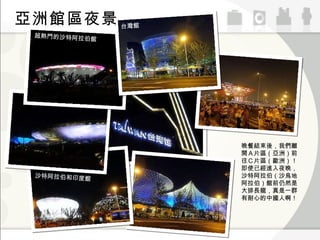 超熱門的沙特阿拉伯館 台灣館 沙特阿拉伯和印度館 亞洲館區夜景 晚餐結束後，我們離開Ａ片區（亞洲）前往Ｃ片區（歐洲）！即使已經進入夜晚，沙特阿拉伯（沙烏地阿拉伯）館前仍然是大排長龍，真是一群有耐心的中國人啊！ 