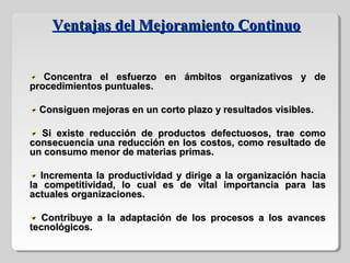 Concentra el esfuerzo en ámbitos organizativos y deConcentra el esfuerzo en ámbitos organizativos y de
procedimientos puntuales.procedimientos puntuales.
Consiguen mejoras en un corto plazo y resultados visibles.Consiguen mejoras en un corto plazo y resultados visibles.
Si existe reducción de productos defectuosos, trae comoSi existe reducción de productos defectuosos, trae como
consecuencia una reducción en los costos, como resultado deconsecuencia una reducción en los costos, como resultado de
un consumo menor de materias primas.un consumo menor de materias primas.
Incrementa la productividad y dirige a la organización haciaIncrementa la productividad y dirige a la organización hacia
la competitividad, lo cual es de vital importancia para lasla competitividad, lo cual es de vital importancia para las
actuales organizaciones.actuales organizaciones.
Contribuye a la adaptación de los procesos a los avancesContribuye a la adaptación de los procesos a los avances
tecnológicos.tecnológicos.
Ventajas del Mejoramiento ContinuoVentajas del Mejoramiento Continuo
 