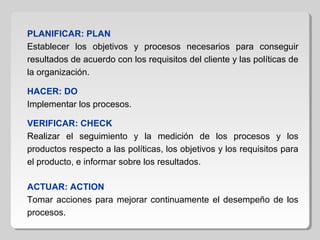 PLANIFICAR: PLAN
Establecer los objetivos y procesos necesarios para conseguir
resultados de acuerdo con los requisitos del cliente y las políticas de
la organización.
HACER: DO
Implementar los procesos.
VERIFICAR: CHECK
Realizar el seguimiento y la medición de los procesos y los
productos respecto a las políticas, los objetivos y los requisitos para
el producto, e informar sobre los resultados.
ACTUAR: ACTION
Tomar acciones para mejorar continuamente el desempeño de los
procesos.
 