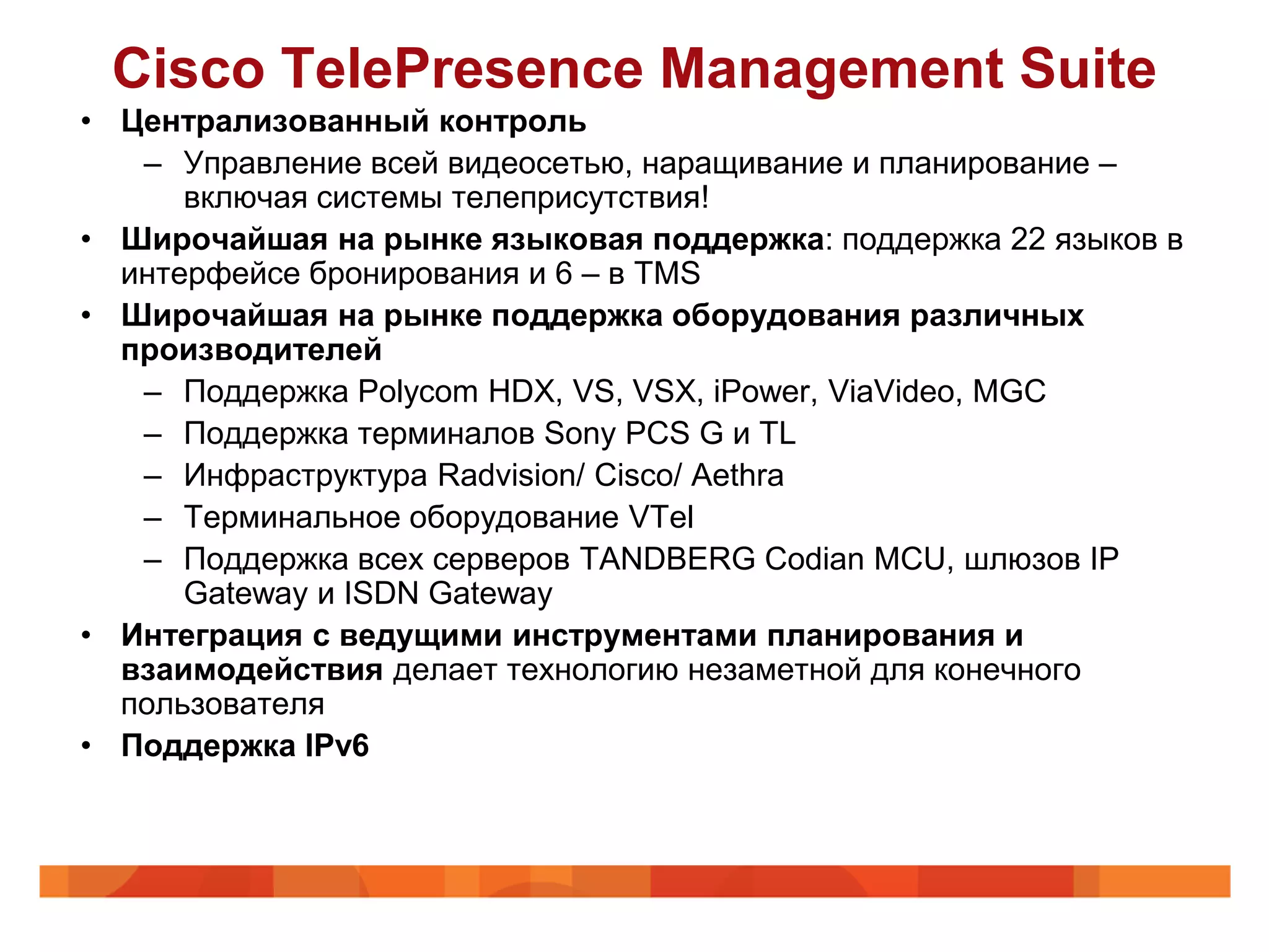 Cisco TelePresence Management Suite
• Централизованный контроль
   – Управление всей видеосетью, наращивание и планирование –
      включая системы телеприсутствия!
• Широчайшая на рынке языковая поддержка: поддержка 22 языков в
  интерфейсе бронирования и 6 – в TMS
• Широчайшая на рынке поддержка оборудования различных
  производителей
   – Поддержка Polycom HDX, VS, VSX, iPower, ViaVideo, MGC
   – Поддержка терминалов Sony PCS G и TL
   – Инфраструктура Radvision/ Cisco/ Aethra
   – Терминальное оборудование VTel
   – Поддержка всех серверов TANDBERG Codian MCU, шлюзов IP
      Gateway и ISDN Gateway
• Интеграция с ведущими инструментами планирования и
  взаимодействия делает технологию незаметной для конечного
  пользователя
• Поддержка IPv6
 