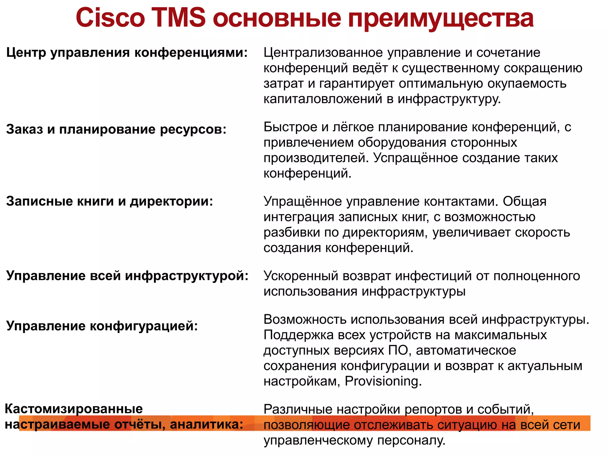 Cisco TMS основные преимущества
Центр управления конференциями:    Централизованное управление и сочетание
                                   конференций ведѐт к существенному сокращению
                                   затрат и гарантирует оптимальную окупаемость
                                   капиталовложений в инфраструктуру.

Заказ и планирование ресурсов:     Быстрое и лѐгкое планирование конференций, с
                                   привлечением оборудования сторонных
                                   производителей. Успращѐнное создание таких
                                   конференций.

Записные книги и директории:       Упращѐнное управление контактами. Общая
                                   интеграция записных книг, с возможностью
                                   разбивки по директориям, увеличивает скорость
                                   создания конференций.

Управление всей инфраструктурой:   Ускоренный возврат инфестиций от полноценного
                                   использования инфраструктуры

Управление конфигурацией:          Возможность использования всей инфраструктуры.
                                   Поддержка всех устройств на максимальных
                                   доступных версиях ПО, автоматическое
                                   сохранения конфигурации и возврат к актуальным
                                   настройкам, Provisioning.

Кастомизированные                  Различные настройки репортов и событий,
настраиваемые отчѐты, аналитика:   позволяющие отслеживать ситуацию на всей сети
                                   управленческому персоналу.
 