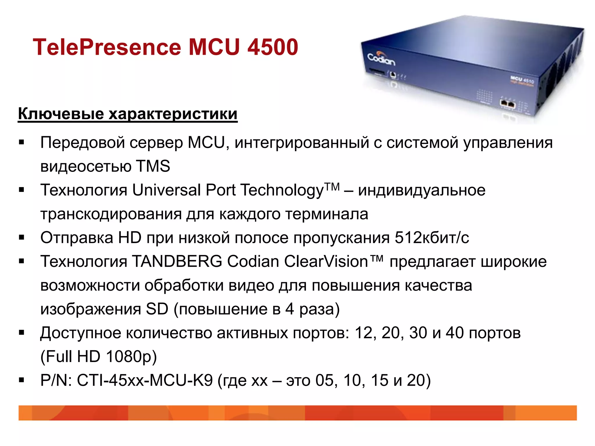 TelePresence MCU 4500

Ключевые характеристики
 Передовой сервер MCU, интегрированный с системой управления
  видеосетью TMS
 Технология Universal Port TechnologyTM – индивидуальное
  транскодирования для каждого терминала
 Отправка HD при низкой полосе пропускания 512кбит/с
 Технология TANDBERG Codian ClearVision™ предлагает широкие
  возможности обработки видео для повышения качества
  изображения SD (повышение в 4 раза)
 Доступное количество активных портов: 12, 20, 30 и 40 портов
  (Full HD 1080p)
 P/N: CTI-45xx-MCU-K9 (где хх – это 05, 10, 15 и 20)
 