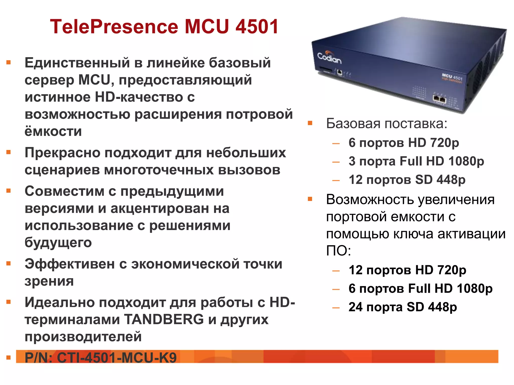 TelePresence MCU 4501
 Единственный в линейке базовый
  сервер MCU, предоставляющий
  истинное HD-качество с
  возможностью расширения потровой
                                      Базовая поставка:
  ѐмкости
                                        – 6 портов HD 720p
 Прекрасно подходит для небольших
                                        – 3 порта Full HD 1080p
  сценариев многоточечных вызовов
                                        – 12 портов SD 448p
 Совместим с предыдущими
                                      Возможность увеличения
  версиями и акцентирован на
                                       портовой емкости с
  использование с решениями
                                       помощью ключа активации
  будущего
                                       ПО:
 Эффективен с экономической точки      – 12 портов HD 720p
  зрения                                – 6 портов Full HD 1080p
 Идеально подходит для работы с HD-    – 24 порта SD 448p
  терминалами TANDBERG и других
  производителей
 P/N: CTI-4501-MCU-K9
 