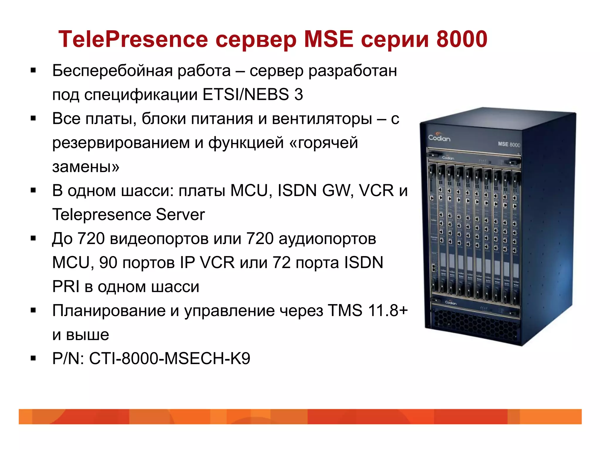 TelePresence сервер MSE серии 8000
 Бесперебойная работа – сервер разработан
  под спецификации ETSI/NEBS 3
 Все платы, блоки питания и вентиляторы – с
  резервированием и функцией «горячей
  замены»
 В одном шасси: платы MCU, ISDN GW, VCR и
  Telepresence Server
 До 720 видеопортов или 720 аудиопортов
  MCU, 90 портов IP VCR или 72 порта ISDN
  PRI в одном шасси
 Планирование и управление через TMS 11.8+
  и выше
 P/N: CTI-8000-MSECH-K9
 