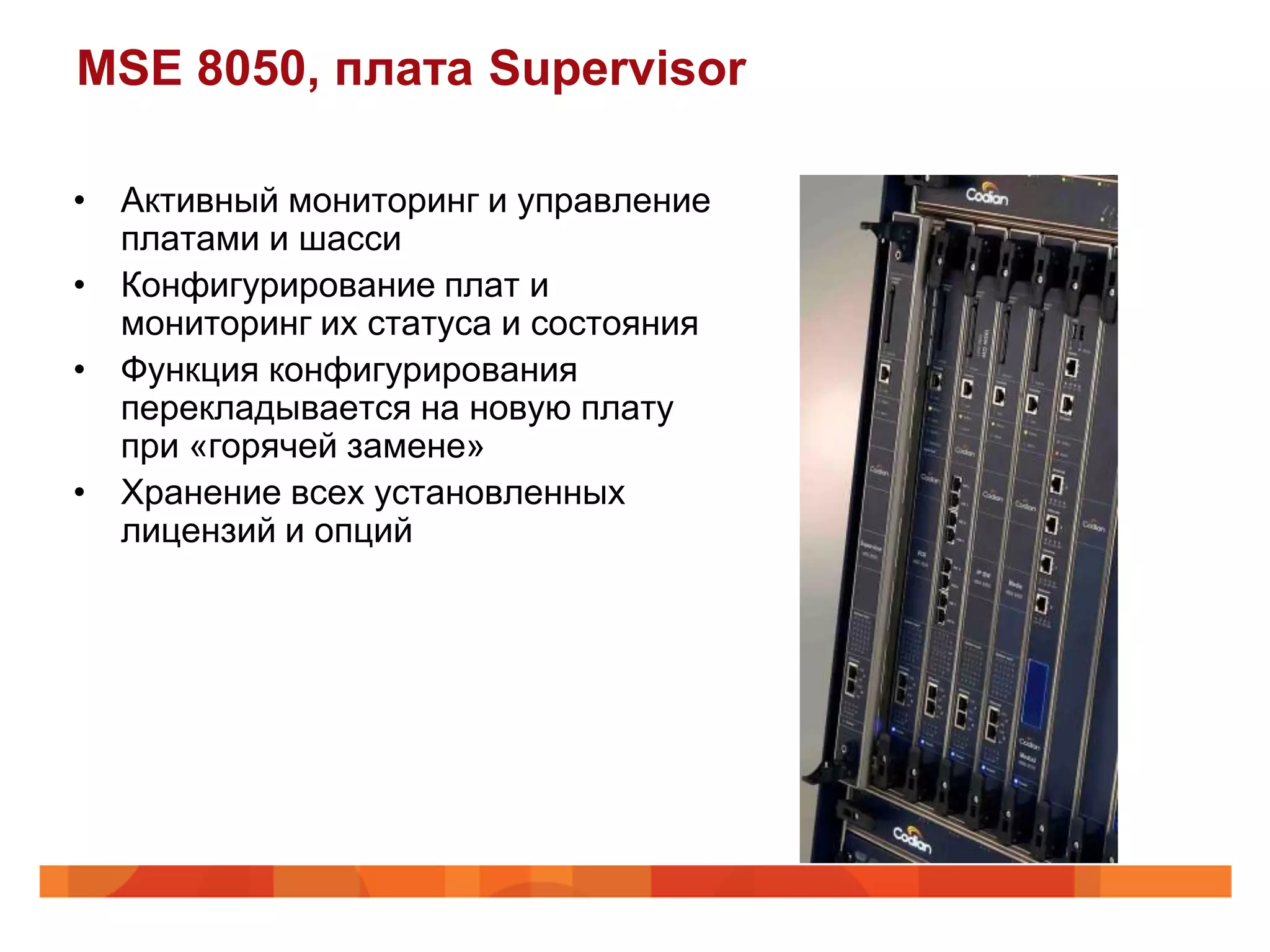 MSE 8050, плата Supervisor

• Активный мониторинг и управление
  платами и шасси
• Конфигурирование плат и
  мониторинг их статуса и состояния
• Функция конфигурирования
  перекладывается на новую плату
  при «горячей замене»
• Хранение всех установленных
  лицензий и опций
 