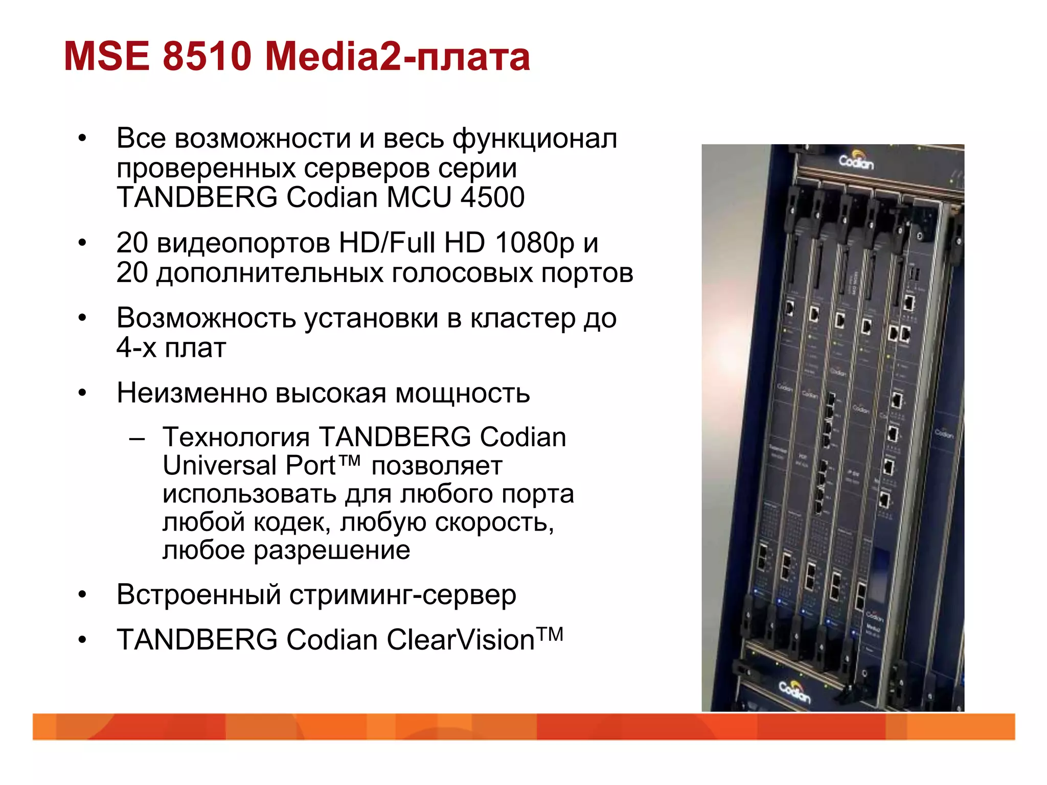 MSE 8510 Media2-плата
• Все возможности и весь функционал
  проверенных серверов серии
  TANDBERG Codian MCU 4500
• 20 видеопортов HD/Full HD 1080p и
  20 дополнительных голосовых портов
• Возможность установки в кластер до
  4-х плат
• Неизменно высокая мощность
   – Технология TANDBERG Codian
     Universal Port™ позволяет
     использовать для любого порта
     любой кодек, любую скорость,
     любое разрешение
• Встроенный стриминг-сервер
• TANDBERG Codian ClearVisionTM
 