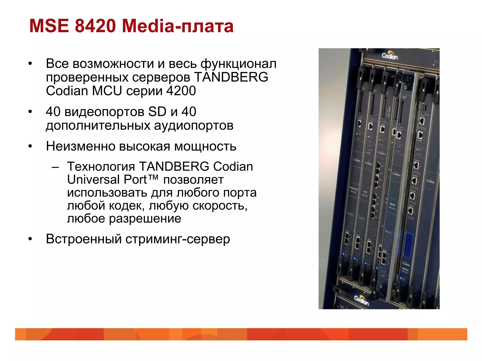 MSE 8420 Media-плата
• Все возможности и весь функционал
  проверенных серверов TANDBERG
  Codian MCU серии 4200
• 40 видеопортов SD и 40
  дополнительных аудиопортов
• Неизменно высокая мощность
   – Технология TANDBERG Codian
     Universal Port™ позволяет
     использовать для любого порта
     любой кодек, любую скорость,
     любое разрешение
• Встроенный стриминг-сервер
 